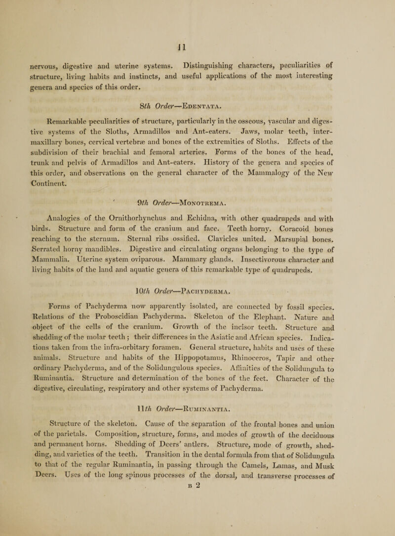 J1 nervous, digestive and uterine systems. Distinguishing characters, peculiarities of structure, living habits and instincts, and useful applications of the most interesting genera and species of this order. 8th Order'—Edentata. Remarkable peculiarities of structure, particularly in the osseous, vascular and diges¬ tive systems of the Sloths, Armadillos and Ant-eaters. Jaws, molar teeth, inter¬ maxillary hones, cervical vertebrae and bones of the extremities of Sloths. Effects of the subdivision of their brachial and femoral arteries. Forms of the bones of the head, trunk and pelvis of Armadillos and Ant-eaters. History of the genera and species of this order, and observations on the general character of the Mammalogy of the New Continent. 9th Order—Monotrema. Analogies of the Ornitliorhynchus and Echidna, with other quadrupeds and with birds. Structure and form of the cranium and face. Teeth horny. Coracoid bones reaching to the sternum. Sternal ribs ossified. Clavicles united. Marsupial bones. Serrated horny mandibles. Digestive and circulating organs belonging to the type of Mammalia. Uterine system oviparous. Mammary glands. Insectivorous character and living habits of the land and aquatic genera of this remarkable type of quadrupeds. 10th Order—Pachyderma. Forms of Pachyderma now apparently isolated, are connected by fossil species. Relations of the Proboscidian Pachyderma. Skeleton of the Elephant. Nature and object of the cells of the cranium. Growth of the incisor teeth. Structure and shedding of the molar teeth; their differences in the Asiatic and African species. Indica¬ tions taken from the infra-orbitary foramen. General structure, habits and uses of these animals. Structure and habits of the Hippopotamus, Rhinoceros, Tapir and other ordinary Pachyderma, and of the Solidungulous species. Affinities of the Solidungula to Ruminantia. Structure and determination of the bones of the feet. Character of the digestive, circulating, respiratory and other systems of Pachyderma. 11 th Order—Ruminantia. Structure of the skeleton. Cause of the separation of the frontal bones and union of the parietals. Composition, structure, forms, and modes of growth of the deciduous and permanent horns. Shedding of Deers’ antlers. Structure, mode of growth, shed¬ ding, and varieties of the teeth. Transition in the dental formula from that of Solidungula to that of the regular Ruminantia, in passing through the Camels, Lamas, and Musk Deers. Uses of the long spinous processes of the dorsal, and transverse processes of , b 2