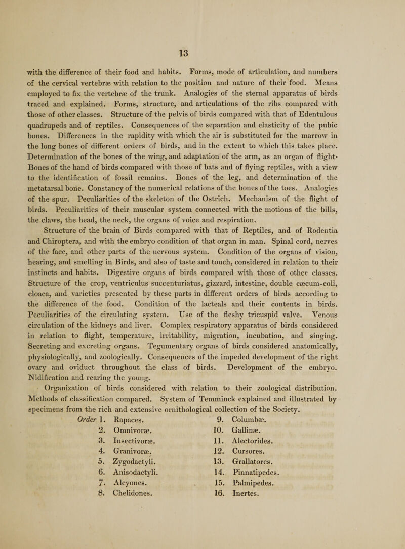 with the difference of their food and habits. Forms, mode of articulation, and numbers of the cervical vertebrae with relation to the position and nature of their food. Means employed to fix the vertebrae of the trunk. Analogies of the sternal apparatus of birds traced and explained. Forms, structure, and articulations of the ribs compared with those of other classes. Structure of the pelvis of birds compared with that of Edentulous quadrupeds and of reptiles. Consequences of the separation and elasticity of the pubic bones. Differences in the rapidity with which the air is substituted for the marrow in the long bones of different orders of birds, and in the extent to which this takes place. Determination of the bones of the wing, and adaptation of the arm, as an organ of flight* Bones of the hand of birds compared with those of bats and of flying reptiles, with a view to the identification of fossil remains. Bones of the leg, and determination of the metatarsal bone. Constancy of the numerical relations of the bones of the toes. Analogies of the spur. Peculiarities of the skeleton of the Ostrich. Mechanism of the flight of birds. Peculiarities of their muscular system connected with the motions of the bills, the claws, the head, the neck, the organs of voice and respiration. Structure of the brain of Birds compared with that of Reptiles, and of Rodentia and Chiroptera, and with the embryo condition of that organ in man. Spinal cord, nerves of the face, and other parts of the nervous system. Condition of the organs of vision, hearing, and smelling in Birds, and also of taste and touch, considered in relation to their instincts and habits. Digestive organs of birds compared with those of other classes. Structure of the crop, ventriculus succenturiatus, gizzard, intestine, double ctecum-coli, cloaca, and varieties presented by these parts in different orders of birds according to the difference of the food. Condition of the lacteals and their contents in birds. Peculiarities of the circulating system. Use of the fleshy tricuspid valve. Venous circulation of the kidneys and liver. Complex respiratory apparatus of birds considered in relation to flight, temperature, irritability, migration, incubation, and singing. Secreting and excreting organs. Tegumentary organs of birds considered anatomically, physiologically, and zoologically. Consequences of the impeded development of the right ovary and oviduct throughout the class of birds. Development of the embryo. Nidification and rearing the young. Organization of birds considered with relation to their zoological distribution. Methods of classification compared. System of Temminck explained and illustrated by specimens from the rich and extensive ornithological collection of the Society. 1. Rapaces. 9. Columbae. 2. Omnivorae. 10. Gallinae. 3. Insectivorae. 11. Alectorides. 4. Granivorae. 12. Cursores. 5. Zygodactyli. 13. Grallatores. 6. Anisodactyli. 14. Pinnatipedes. 7. Alcyones. 15. Palmipedes. 8. Chelidones. 16. Inertes.