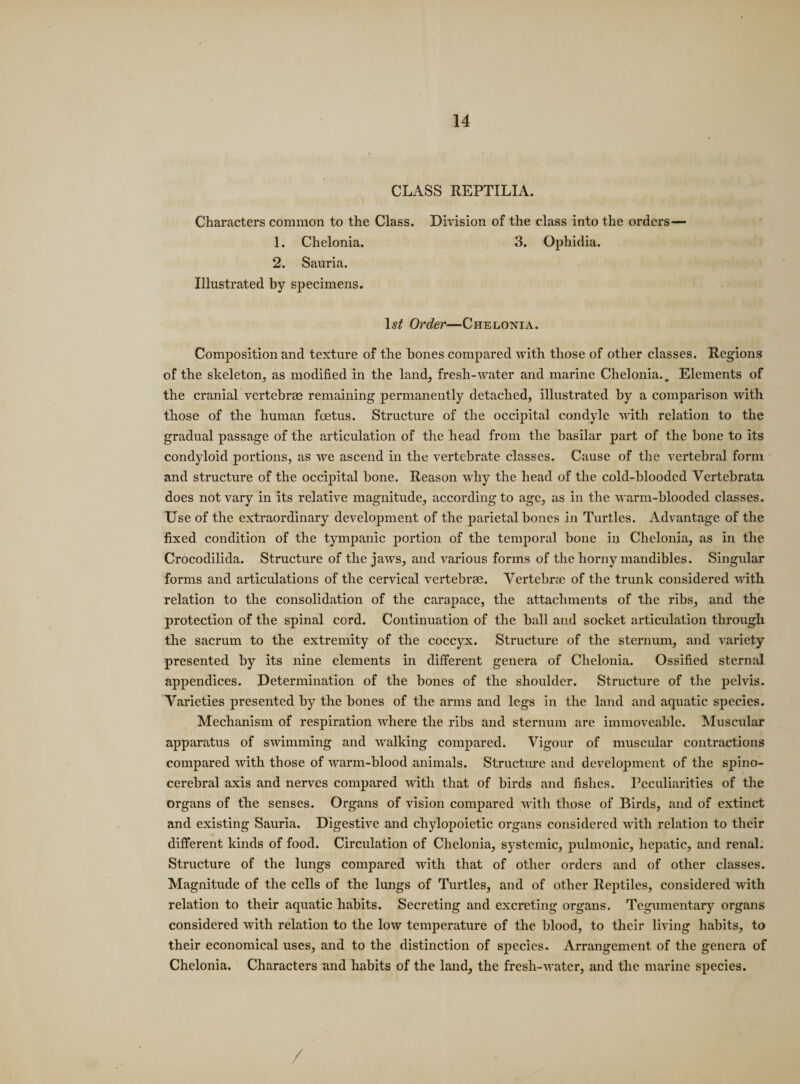 CLASS REPTILIA. Characters common to the Class. Division of the class into the orders— 1. Chelonia. 3. Ophidia. 2. Sauria. Illustrated by specimens. ls£ Order—Chelonia. Composition and texture of the bones compared with those of other classes. Regions of the skeleton, as modified in the land, fresh-water and marine Chelonia.. Elements of the cranial vertebrae remaining permanently detached, illustrated by a comparison with those of the human foetus. Structure of the occipital condyle with relation to the gradual passage of the articulation of the head from the basilar part of the bone to its condyloid portions, as we ascend in the vertebrate classes. Cause of the vertebral form and structure of the occipital bone. Reason why the head of the cold-blooded Vertebrata does notvary in its relative magnitude, according to age, as in the warm-blooded classes. Use of the extraordinary development of the parietal bones in Turtles. Advantage of the fixed condition of the tympanic portion of the temporal bone in Chelonia, as in the Crocodilida. Structure of the jaws, and various forms of the horny mandibles. Singular forms and articulations of the cervical vertebras. Vertebrie of the trunk considered writh relation to the consolidation of the carapace, the attachments of the ribs, and the protection of the spinal cord. Continuation of the ball and socket articulation through the sacrum to the extremity of the coccyx. Structure of the sternum, and variety presented by its nine elements in different genera of Chelonia. Ossified sternal appendices. Determination of the bones of the shoulder. Structure of the pelvis. Varieties presented by the bones of the arms and legs in the land and aquatic species. Mechanism of respiration where the ribs and sternum are immoveable. Muscular apparatus of swimming and walking compared. Vigour of muscular contractions compared with those of warm-blood animals. Structure and development of the spino- cerebral axis and nerves compared with that of birds and fishes. Peculiarities of the organs of the senses. Organs of vision compared with those of Birds, and of extinct and existing Sauria. Digestive and chylopoietic organs considered with relation to their different kinds of food. Circulation of Chelonia, systemic, pulmonic, hepatic, and renal. Structure of the lungs compared with that of other orders and of other classes. Magnitude of the cells of the lungs of Turtles, and of other Reptiles, considered with relation to their aquatic habits. Secreting and excreting organs. Tegumentary organs considered with relation to the low temperature of the blood, to their living habits, to their economical uses, and to the distinction of species. Arrangement of the genera of Chelonia. Characters and habits of the land, the fresh-water, and the marine species. /