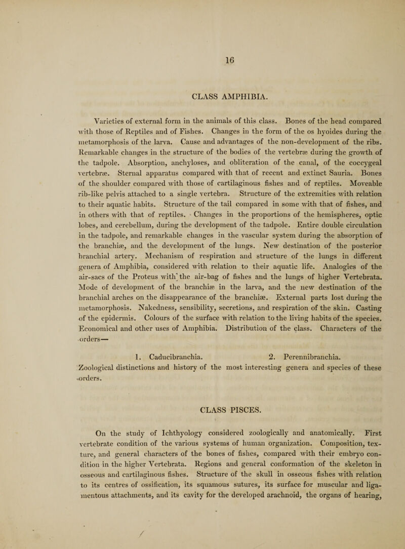 CLASS AMPHIBIA. Varieties of external form in the animals of this class. Bones of the head compared with those of Reptiles and of Fishes. Changes in the form of the os hyoides during the metamorphosis of the larva. Cause and advantages of the non-development of the ribs. Remarkable changes in the structure of the bodies of the vertebrae during the growth of the tadpole. Absorption, anchyloses, and obliteration of the canal, of the coccygeal vertebrae. Sternal apparatus compared with that of recent and extinct Sauria. Bones of the shoulder compared with those of cartilaginous fishes and of reptiles. Moveable rib-like pelvis attached to a single vertebra. Structure of the extremities with relation to their aquatic habits. Structure of the tail compared in some with that of fishes, and in others with that of reptiles. Changes in the proportions of the hemispheres, optic lobes, and cerebellum, during the development of the tadpole. Entire double circulation in the tadpole, and remarkable changes in the vascular system during the absorption of the branchiae, and the development of the lungs. New destination of the posterior branchial artery. Mechanism of respiration and structure of the lungs in different genera of Amphibia, considered with relation to their aquatic life. Analogies of the air-sacs of the Proteus with' the air-bag of fishes and the lungs of higher Vertebrata. Mode of development of the branchiae in the larva, and the new destination of the branchial arches on the disappearance of the branchiae. External parts lost during the metamorphosis. Nakedness, sensibility, secretions, and respiration of the skin. Casting of the epidermis. Colours of the surface with relation to the living habits of the species. Economical and other uses of Amphibia. Distribution of the class. Characters of the orders— 1. Caducibranchia. 2. Perennibranchia. Zoological distinctions and history of the most interesting genera and species of these orders. CLASS PISCES. On the study of Ichthyology considered zoologically and anatomically. First vertebrate condition of the various systems of human organization. Composition, tex¬ ture, and general characters of the bones of fishes, compared with their embryo con¬ dition in the higher Vertebrata. Regions and general conformation of the skeleton in osseous and cartilaginous fishes. Structure of the skull in osseous fishes with relation to its centres of ossification, its squamous sutures, its surface for muscular and liga¬ mentous attachments, and its cavity for the developed arachnoid, the organs of hearing. /