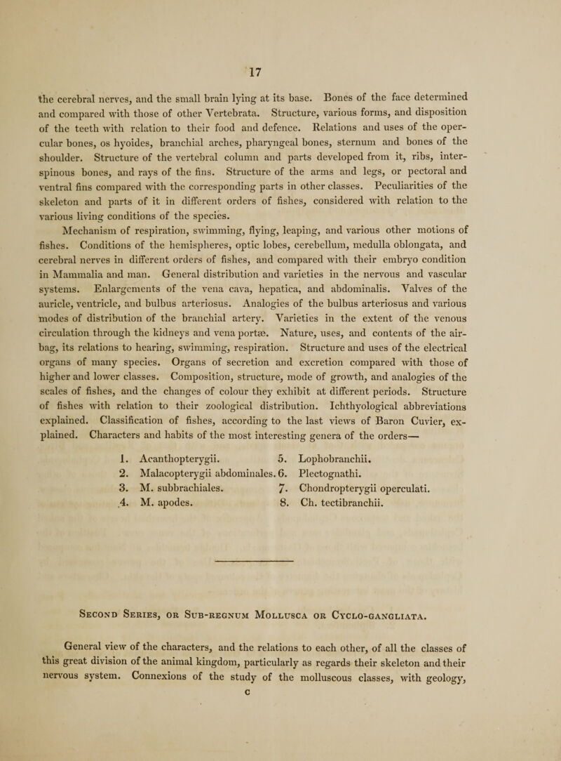 the cerebral nerves, and the small brain lying at its base. Bones of the face determined and compared with those of other Vertebrata. Structure, various forms, and disposition of the teeth with relation to their food and defence. Relations and uses of the oper¬ cular bones, os hyoides, branchial arches, pharyngeal bones, sternum and bones of the shoulder. Structure of the vertebral column and parts developed from it, ribs, inter- spinous bones, and rays of the fins. Structure of the arms and legs, or pectoral and ventral fins compared with the corresponding parts in other classes. Peculiarities of the skeleton and parts of it in different orders of fishes, considered with relation to the various living conditions of the species. Mechanism of respiration, swimming, flying, leaping, and various other motions of fishes. Conditions of the hemispheres, optic lobes, cerebellum, medulla oblongata, and cerebral nerves in different orders of fishes, and compared with their embryo condition in Mammalia and man. General distribution and varieties in the nervous and vascular sjrstems. Enlargements of the vena cava, hepatica, and abdominalis. Valves of the auricle, ventricle, and bulbus arteriosus. Analogies of the bulbus arteriosus and various modes of distribution of the branchial artery. Varieties in the extent of the venous circulation through the kidneys and vena portee. Nature, uses, and contents of the air¬ bag, its relations to hearing, swimming, respiration. Structure and uses of the electrical organs of many species. Organs of secretion and excretion compared with those of higher and lower classes. Composition, structure, mode of growth, and analogies of the scales of fishes, and the changes of colour they exhibit at different periods. Structure of fishes with relation to their zoological distribution. Ichthyological abbreviations explained. Classification of fishes, according to the last views of Baron Cuvier, ex¬ plained. Characters and habits of the most interesting genera of the orders— 1. Acanthopterygii. 5. Lophobranchii. 2. Malacopterygii abdominales. 6. Plectognathi. 3. M. subbrachiales. 7- Chondropterygii operculati, 4. M. apodes. 8. Ch. tectibranchii. Second Series, or Sub-regnum Mollusca or Cyclo-gangliata. General view of the characters, and the relations to each other, of all the classes of this great division of the animal kingdom, particularly as regards their skeleton and their nervous system. Connexions of the study of the molluscous classes, with geology, c