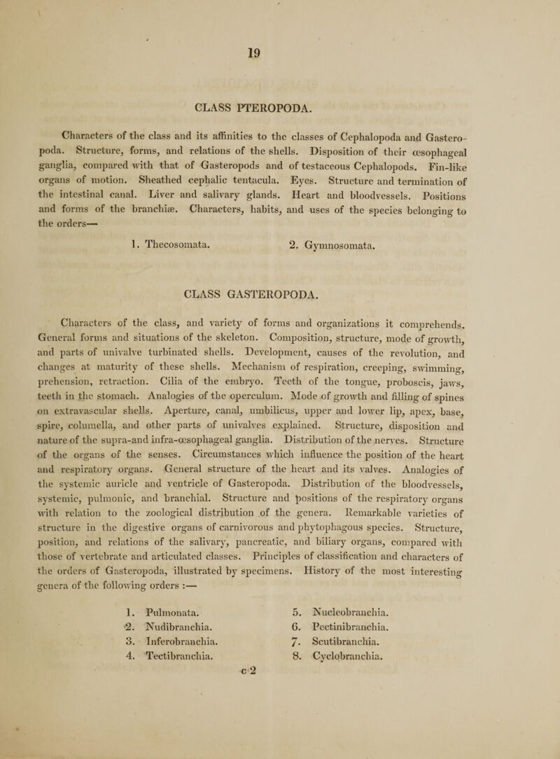 \ CLASS PTEROPODA. Characters of the class and its affinities to the classes of Cephalopoda and Gastero¬ poda. Structure, forms, and relations of the shells. Disposition of their oesophageal ganglia, compared with that of Gasteropods and of testaceous Cephalopods. Fin-like organs of motion. Sheathed cephalic tentacula. Eyes. Structure and termination of the intestinal canal. Liver and salivary glands. Heart and bloodvessels. Positions and forms of the branchiae. Characters, habits, and uses of the species belonging to the orders— 1. Thecosomata. 2. Gymnosomata. CLASS GASTEROPODA. Characters of the class, and variety of forms and organizations it comprehends. General forms and situations of the skeleton. Composition, structure, mode of growth, and parts of univalve turbinated shells. Development, causes of the revolution, and changes at maturity of these shells. Mechanism of respiration, creeping, swimming, prehension, retraction. Cilia of the embryo. Teeth of the tongue, proboscis, jaws, teeth in the stomach. Analogies of the operculum. Mode of growth and filling of spines on extravascular shells. Aperture, canal, umbilicus, upper and lower lip, apex, base, spire, columella, and other parts of univalves explained. Structure, disposition and nature of the supra-and infra-oesophageal ganglia. Distribution of the nerves. Structure of the organs of the senses. Circumstances which influence the position of the heart and respiratory organs. General structure of the heart and its valves. Analogies of the systemic auricle and ventricle of Gasteropoda. Distribution of the bloodvessels, systemic, pulmonic, and branchial. Structure and positions of the respiratory organs with relation to the zoological distribution of the genera. Remarkable varieties of structure in the digestive organs of carnivorous and phytophagous species. Structure, position, and relations of the salivary, pancreatic, and biliary organs, compared with those of vertebrate and articulated classes. Principles of classification and characters of the orders of Gasteropoda, illustrated by specimens. History of the most interesting genera of the following orders :— 1. Pulmonata. 5. N ucleobranchia. 2. Nudibranchia. 6. Peetinibranchia. 3. Inferobranchia. 7- Scutibranchia. 4. Tectibranchia. 8. Cyclobranchia. c 2