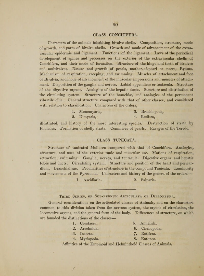 CLASS CONCHIFERA. Characters of the animals inhabiting bivalve shells. Composition, structure, mode of growth, and parts of bivalve shells. Growth and mode of advancement of the extra- vascular epidermis and ligament. Functions of the ligament. Laws of the periodical development of spines and processes on the exterior of the extravascular shells of Conchifera, and their mode of formation. Structure of the hinge and teeth of bivalves and multivalves. Nature and growth of pearls, mother-of-pearl or nacre, Byssus. Mechanism of respiration, creeping, and swimming. Muscles of attachment and foot of Bivalvia, and mode of advancement of the muscular impressions and muscles of attach¬ ment. Disposition of the ganglia and nerves. Labial appendices or tentacula. Structure of the digestive organs. Analogies of the hepatic ducts. Structure and distribution of the circulating system. Structure of the branchiae, and analogies of the permanent vibratile cilia. General structure compared with that of other classes, and considered with relation to classification. Characters of the orders, 1. Monomyaria, 3. Brachiopoda, 2. Dimyaria, 4. Rudista, illustrated, and history of the most interesting species. Destruction of strata by Pholades. Formation of shelly strata. Commerce of pearls. Ravages of the Teredo. CLASS TUNICATA. Structure of tunicated Mollusca compared with that of Conchifera. Analogies, structure, and uses of the exterior tunic and muscular sac. Motions of respiration, retraction, swimming. Ganglia, nerves, and tentacula. Digestive organs, and hepatic lobes and ducts. Circulating system. Structure and position of the heart and pericar¬ dium. Branchial sac. Peculiarities of structure in the compound Tunicata. Luminosity and movements of the Pyrosoma. Characters and history of the genera of the orders— 1. Ascidiaria. 2. Salparia. Third Series, or Sub-regnum Articulata or Diploneura. General considerations on the articulated classes of Animals, and on the characters common to this division taken from the nervous system, the organs of circulation, the locomotive organs, and the general form of the body. Differences of structure, on which are founded the distinctions of the classes— 1. Crustacea. 5. 2. Arachnida. 6. 3. Insecta. 7» 4. Myriapoda. 8. Annelida. Cirrhopoda. Rotifera. Entozoa. Affinities of the Entomoid and Helminthoid Classes of Animals, /