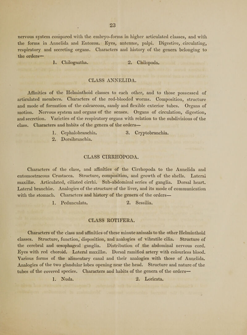 nervous system compared with the embryo-forms in higher articulated classes, and with the forms in Annelida and Entozoa. Eyes, antennas, palpi. Digestive, circulating, respiratory and secreting organs. Characters and history of the genera belonging to the orders— 1. Chilognatha. 2. Chilopoda. CLASS ANNELIDA. Affinities of the Helminthoid classes to each other, and to those possessed of articulated members. Characters of the red-blooded worms. Composition, structure and mode of formation of the calcareous, sandy and flexible exterior tubes. Organs of motion. Nervous system and organs of the senses. Organs of circulation, digestion, and secretion. Varieties of the respiratory organs with relation to the subdivisions of the class. Characters and habits of the genera of the orders— 1. Cephalobranchia, 3. Cryptobranchia. 2. Dorsibranchia. CLASS CIRRHOPODA. Characters of the class, and affinities of the Cirrhopoda to the Annelida and entomostracous Crustacea. Structure, composition, and growth of the shells. Lateral maxillae. Articulated, ciliated cirrhi. Sub-abdominal series of ganglia. Dorsal heart. Lateral branchiae. Analogies of the structure of the liver, and its mode of communication with the stomach. Characters and history of the genera of the orders— 1. Pedunculata. 2. Sessilia. CLASS ROTIFERA. Characters of the class and affinities of these minute animals to the other Helminthoid classes. Structure, function, disposition, and analogies of vibratile cilia. Structure of the cerebral and oesophageal ganglia. Distribution of the abdominal nervous cord. Eyes with red choroid. Lateral maxillee. Dorsal ramified artery with colourless blood. Various forms of the alimentary canal and their analogies with those of Annelida. Analogies of the two glandular lobes opening near the head. Structure and nature of the tubes of the covered species. Characters and habits of the genera of the orders— 1. Nuda. 2. Loricata.