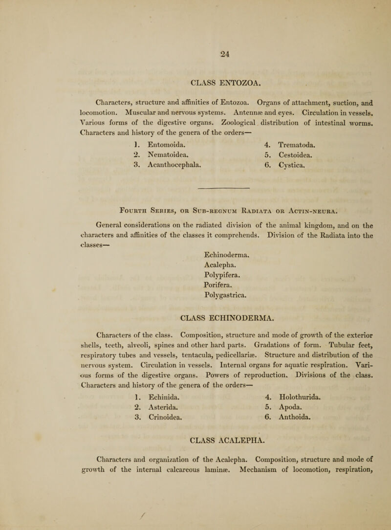 CLASS ENTOZOA. Characters, structure and affinities of Entozoa. Organs of attachment, suction, and locomotion. Muscular and nervous systems. Antennae and eyes. Circulation in vessels. Various forms of the digestive organs. Zoological distribution of intestinal worms. Characters and history of the genera of the orders— 1. Entomoida. 4. Trematoda. 2. Nematoidea. 5. Cestoidea. 3. Acanthocephala. 6. Cystica. Fourth Series, or Sub-regnum Radiata or Actin-neura. General considerations on the radiated division of the animal kingdom, and on the characters and affinities of the classes it comprehends. Division of the Radiata into the classes— Echinoderma. Acalepha. Polypifera. Porifera. Polygastrica. CLASS ECHINODERMA. Characters of the class. Composition, structure and mode of growth of the exterior shells, teeth, alveoli, spines and other hard parts. Gradations of form. Tubular feet, respiratory tubes and vessels, tentacula, pedicellarise. Structure and distribution of the nervous system. Circulation in vessels. Internal organs for aquatic respiration. Vari¬ ous forms of the digestive organs. Powers of reproduction. Divisions of the class. Characters and history of the genera of the orders— 1. Echinida. 4. Holothurida. 2. Asterida. 5. Apoda. 3. Crinoidea. 6. Anthoida. CLASS ACALEPHA. Characters and organization of the Acalepha. Composition, structure and mode of growth of the internal calcareous laminae. Mechanism of locomotion, respiration. /
