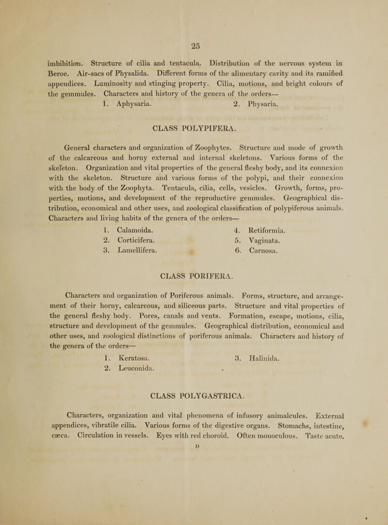 imbibition. Structure of cilia and tentacula. Distribution of the nervous system in Beroe. Air-sacs of Physalida. Different forms of the alimentary cavity and its ramified appendices. Luminosity and stinging property. Cilia, motions, and bright colours of the gemmules. Characters and history of the genera of the orders— 1. Aphysaria. 2, Physaria. CLASS POLYPIFERA. General characters and organization of Zoophytes. Structure and mode of growth of the calcareous and horny external and internal skeletons. Various forms of the skeleton. Organization and vital properties of the general fleshy body, and its connexion with the skeleton. Structure and various forms of the polypi, and their connexion with the body of the Zoophyta. Tentacula, cilia, cells, vesicles. Growth, forms, pro¬ perties, motions, and development of the reproductive gemmules. Geographical dis¬ tribution, economical and other uses, and zoological classification of polypiferous animals. Characters and living habits of the genera of the orders— 1. Calamoida. 4. Retiformia. 2. Corticifera. 5. Vaginata. 3. Lamellifera. 6. Carnosa. CLASS PORIFERA. Characters and organization of Poriferous animals. Forms, structure, and arrange¬ ment of their horny, calcareous, and siliceous parts. Structure and vital properties of the general fleshy body. Pores, canals and vents. Formation, escape, motions, cilia, structure and development of the gemmules. Geographical distribution, economical and other uses, and zoological distinctions of poriferous animals. Characters and history of the genera of the orders— 1. Keratosa. 3. Halinida. 2. Leuconida. CLASS POLYGASTRICA. Characters, organization and vital phenomena of infusory animalcules. External appendices, vibratile cilia. Various forms of the digestive organs. Stomachs, intestine, caeca. Circulation in vessels. Eyes with red choroid. Often monoculous. Taste acute. D