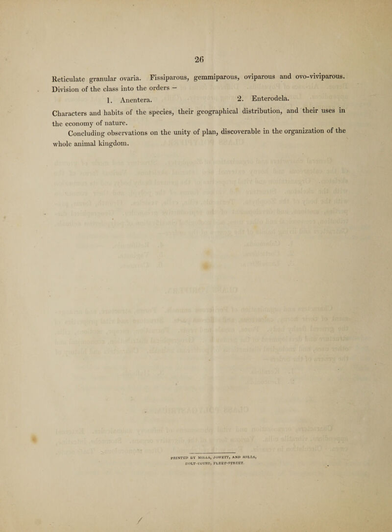 Reticulate granular ovaria. Fissiparous, gemmiparous, oviparous and ovo-viviparous. Division of the class into the orders — 1. Anentera. 2. Enterodela. Characters and habits of the species, their geographical distribution, and their uses in the economy of nature. Concluding observations on the unity of plan, discoverable in the organization of the whole animal kingdom. IMUNTEl) UY MILLS, JOWETT, AN1> MILLS, EOLT-COURT, FLEET-STREET.