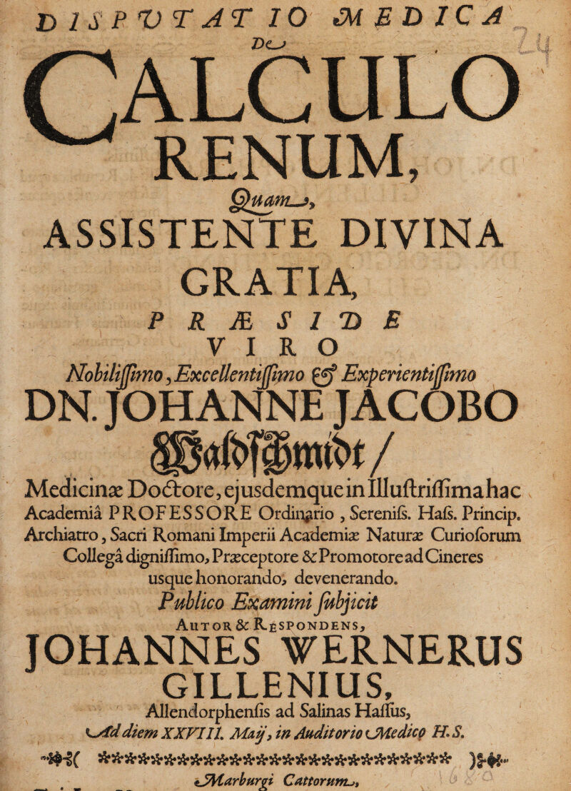 disputat io medica CALCULO RENUM, QmnL.fi ASSISTENTE DIVINA GRATIA P R M S l D E V I R ° NobilijUmo, Excelkntijfimo Experientifjimo DN. JOHANNE JACOBO Medicinae Dodtore, ej usdemque in illuftriflima ha c Academia PROFESSORE Ordinario , Serenifi. Hafs. Principe Archiatro, Sacri Romani Imperii Academiae Natura: Curiofbrum Collega digniffimo, Praeceptore & Promotore ad Cineres usque honorando, devenerando. Publico Examini Jubjicit Autoh & Respondens, JOHANNES WERNERUS GILLENIUS, Allendorphenfis ad Salinas Hafliis, diem XXVIIL Maij, in Auditorio ^Medico H«$9 tSMarburgi Cattorum