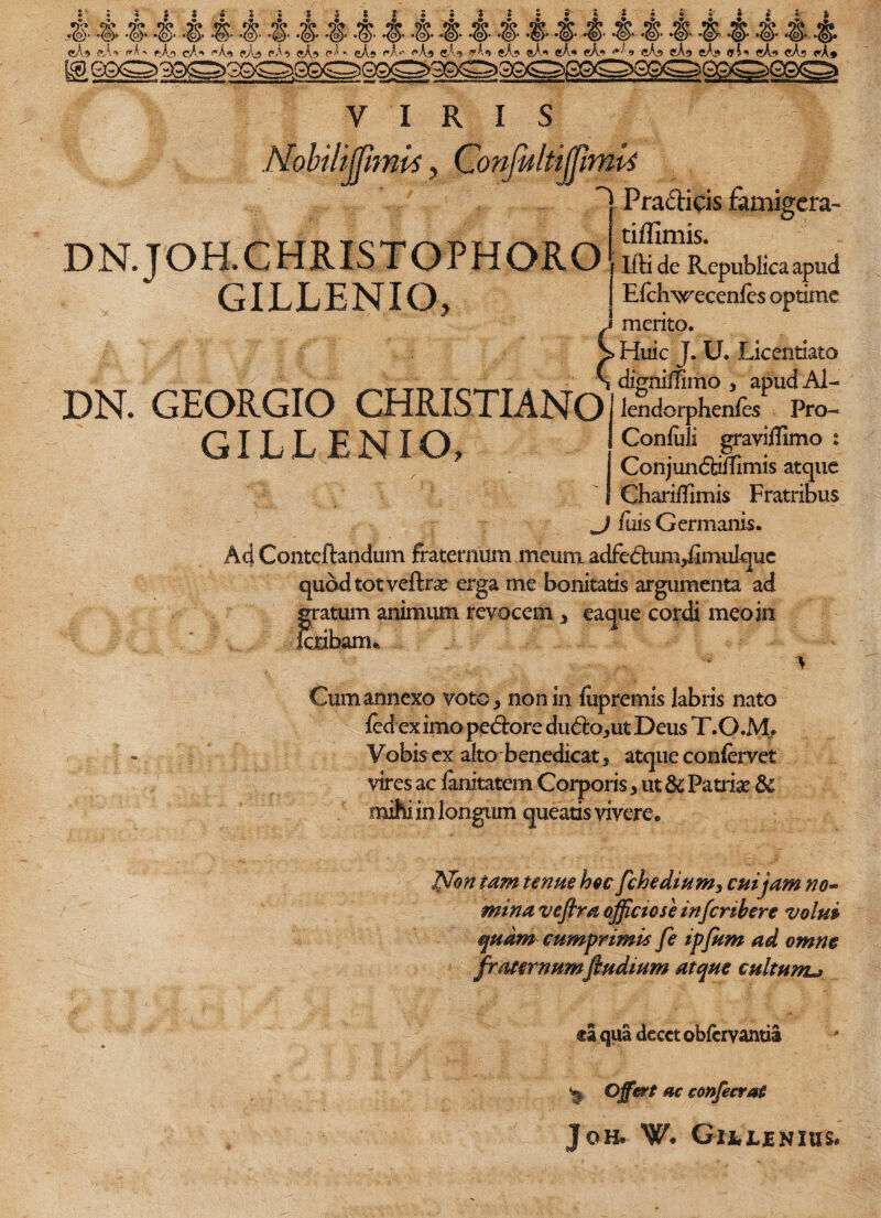 • * ,f. -t & ■& ■$ •# ■§• -f■ -f■ -f• -f• & -t- -t- ■& & # eA* aA* «A-. f-A, cA- M» «Ad pAv «A? pA« <A« <-A*' ^Ad «A.<» («An 5A.9 «A<* «A*> eA.<* <*/! 9 eA» eA<» eAj» «G «A» «As «A# VIRIS z///ww*, iultiHimvi • /VI Praclicis famigera- DN.JOH.CHRISTOPHORO 1 Ifti de Republicaapud GILLENIO, J Efchwecenfes optime j merito. > Huic J. U. Licentiaio _ dignilfimo , apudAl- DN. GEORGIO CHRISTIANO l^dorphenfeSP Pro- GILLENIO, Confuli graviffimo : > . Conjunctmimis atque Chariilimis Fratribus J fuis Germanis. Aci Conteftandum fraternum meum adfedum,femulquc quod tot veftrse erga me bonitatis argumenta ad gratum animum revocem , eaque cordi meo in feribanu > Cum annexo voto, nonin luprernis labris nato fed ex imo pedore dudo,ut Deus T.O.jVL Vobis ex alto benedicat, atque confervet vires ac ianitatem Corporis, ut 5c Patris & mihi in longum queatis vivere® Jffon tam tenue hoc fchedium, cui jam no~ mina veflra officiose in feribere volui quam cumprimis fe ipfum ad omne fraternumftudium atque cultunu ca qua decet obfervantia ^ Offert ac confecvat Jqh* W. Gitljenius*