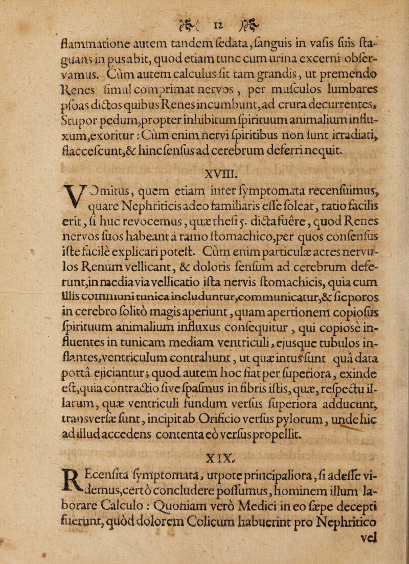 m )& flammacione aurem tandem fedata,languis in vafis fins fla- gtiaas in pus abit, quod etiam tunc cum urina excerni obfer- vamus. Cum autem calculus fit tam grandis, ut premendo Renes fimul comprimat nervos, per muiculos lumbares pfoas didos quibus Renes incumbunt,ad crura decurrentes* Stupor pedum,propter inhibitum Ipirkuum animalium influ¬ xum,exoritur ; Cum enim nervi fpiritibus non funt irradiati* fiaccefcunt,&: hincfenfusadcerebrum deferri nequit,. XVIIL >•- VOminis, quem etiam inter fymptomata recenfiiimus, quare Nephriticis adeo familiaris eife foleatratio facilis erit, fi huc revocemus, cpix thefi j. dida fuere, quod Renes nervos fuos habeant a ramo ftomachico,per quos confcnflrs Ide facile explicari potelt. Cum enim particula acres nervu-- los Renum vellicant, & doloris fenfum ad cerebrum defe¬ runt,in media via vellicatio ifta nervis ftomachicis, quia cum illis communi tunica includuntur,communicatur,&t fieporos in cerebro folitd magis aperiunt, quam apertionem copiofus fpirituum animalium influxus confequitur , qui copiose in- fluentes in tunicam mediam ventriculi > ejusque tubulos in¬ flantes, ventriculum contrahunt, ut qua: intus funt qua data porta ejiciantur » quod autem hoc fiat per fiiperiora, exinde eft,qiua contradio fivcfpafinus infibris iflis, quie, refpedu il¬ larum, quas ventriculi fundum verius fuperiora adducunt, transverfe fimt, incipitab Orificio verius pylorum, unde hic ad illud accedens contentaeoveriuspropellit, XIX- TJ Ecenfita lymptomara> utpoteprincipaliora,fiadeflevb ^^dettius,certb concludere polfumus, hominem illum la¬ borare Calculo : Quoniam vero Medici in eo fxpc decepti fuerunt, quod dolorem Colicum habuerint pro Nephritico vd