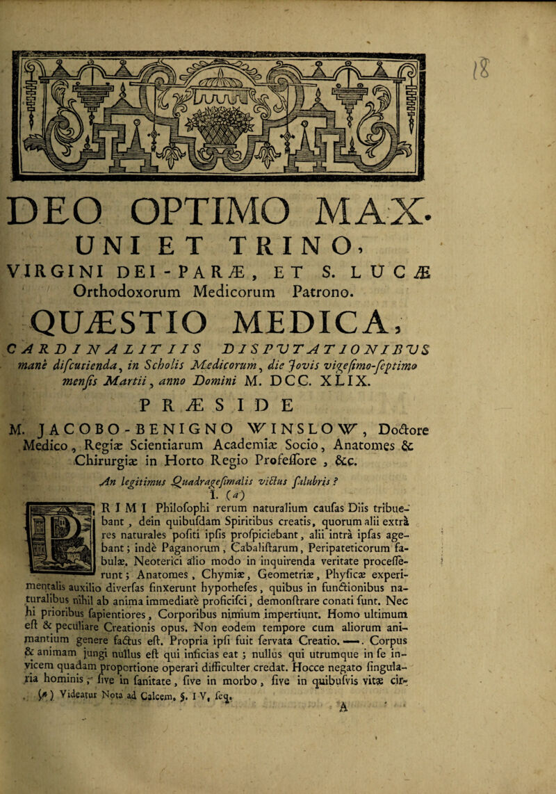 DEQ OPTIMO MAX. UNIET TRINO, VIRGINI dei-para;, et s. lucje Orthodoxorum Medicorum Patrono. QILESTIO MEDICA, CARDINALJTIIS DlSPVTATlOUIBVS mane difcurienda, in Scholis Medicorum, die Jovis vige fimo-fegtimo menjis Martii, anno Domini M. DC C. XLIX. PRiES IDE M. JACOBO -BENIGNO NTINSLOW, Dolore Medico, Regine Scientiarum Academia Socio, Anatomes & Chirurgise in Horto Regio ProfeRore 3 &c. An legitimus Quadra^efimalis vittus fzlubris ? 1. (a) R I MI Philofophi rerum naturalium caufas Diis tribue¬ bant , dein quibufdam Spiritibus creatis, quorum alii extra res naturales pofiti iplis profpiciebant, alii intra ipfas age¬ bant ; inde Paganorum, Cabaliftarum, Peripateticorum fa¬ bulae. Neoterici alio modo in inquirenda veritate procefie- runt; Anatomes, Chymiae, Geometriae, Phyficae experi- mentalis auxilio diverfas finxerunt hyporhefes, quibus in fun&ionibus na¬ turalibus nihil ab anima immediate proficifci, demonftrare conati funt. Nec hi prioribus fapientiores, Corporibus nimium impertiunt. Homo ultimum eft & peculiare Creationis opus. Non eodem tempore cum aliorum ani¬ mantium genere fadtus eft. Propria ipft fuit fervata Creatio.—. Corpus & animam jungi nullus eft qui inficias eat ; nullus qui utrumque in fe in¬ vicem quadam proportione operari difficulter credat. Hocce negato lingula¬ ria hominislive in fanitate, live in morbo , five in quibufvis vitae cii> . ) Videatur Nota ad Calcem, $. I V, fe<j, A