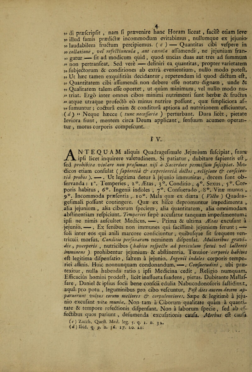 » di praefcripfit , nam fi provenire hanc Horam liceat , facile etiam leve „ illud famis praedi&ae incommodum evitabimus , nullumque ex jejunio „ laudabilem frudum percipiemus. ( c ) — Quantitas cibi vefpere in »j collatione, vel refettiuncula , aut ccenula affumendi ,- ne jejunium frarv s) gatur — fit ad modicum quid, quod uncias duas aut tres ad fummunt non pertranfeat. Sed vere —definiri ea quantitas, propter varietatem » fubjedorum & conditiones ab extra evenientium, nuUo modo poteft* Ut ha?c tamen exquilitius decidantur, repetendum id quod didum eft. Quantitatem cibi aflumendi non debere efle notatu dignam , unde & Qualitatem talem efle oportet, ut quam minimum , vel nullo modo nu- j’ triat. Ergo inter omnes cibos minimi nutrimenti funt herbae & frudus « atque utraque profecto eo minus nutrire poliunt, quae fimpliciora af- 3» fumuntur; codura enim & conditura aptiora ad nutritionem efficiuntur» ( d ) »« Neque haecce ( tuae necejjdria ) perturbant. Dura licet , pietate leviora fiunt, mentem circa Deum applicant,, fenfuum acumen operan¬ tur , motus corporis compefcunt. I V. ANTEQUAM aliquis Quadragefirnale Jejunium fufeipiat, fuarn ipfi licet inquirere valetudinem. Si patiatur, dubitare fapientis eft ,, fed prohibita violare non prafumat nifi a Sacerdote permi(fum fujcipiat. Men¬ dicos etiam confulat (fapientid & experientia dodlos religione & conscien¬ tia probos ). —. Ut legitima detur a jejunio immunitas, decem fune ob- fervanda : i°. Temperies, 2°.Ttas, 3 °. Conditio 40. Sexus, 5°.Cor- poris habitus , 6°. Ingenii indoles , 70. Confuetudo, 8°. Vitae munus , Incommoda praefentia ioQ. Mala quae ex diaeta ( ViEht ) Quadra- gefimali polfunt contingere. Quae ex hifce depromuntur impedimenta , alia jejunium , alia ciborum fpeciem , alia quantitatem, alia omnimodam abftinentiam refpiciunt. Temperies faepe accufatur tanquam impedimentum; ipfi ne nimis aufcultet Medicus. —. Prima & ultima JEtas excufant a jejunio. — . Ex fenibus non immunes qui facillime jejunium ferunt; — foli inter eos qui anili marcore conficiuntur, quibufque fit frequens ven¬ triculi. morfus. Conditio perfonarum neminem difpenfat. Mulieribus gravi¬ dis , puerperis , nutricibus (habito refpetlu ad periculum fcetui vel lalbenti imminens ) prohibentur jejunium & abftinenria. Tenuior corporis habitus eft legitima difpenfatio , faltem a jejunio. Ingenii indoles corporis tempe¬ riei affinis. Huic nonnunquam condonandum.—. Conjuetudini , ubi prae¬ texitur , nulla habenda ratio ; ipfi Medicina cedit , Religio numquam. Efficacius homini prodeft, licet inaffueta fuadens, pietas. Dubitante Mallaf- fare , Daniel & ipfius focii bene confcii edulia Nabucodonoforis faftidiutr, aqua pro potu , leguminibus pro cibo vefcuntur, Poji dies autem decem ap¬ paruerunt vultus eorum meliores & corpulentiores. Saape & legitime a jeju¬ nio excufant vita munia.. Non tam a Ciborum qualitate quam a quanti¬ tate & tempore refe&ionis difpenfant. Non a laborum fpecie, fed ab ef¬ fectibus quos pariunt» defumenda excufationis caufa. Morbus eft cauli. (c) 2,acch. Queft. Med. leg. q. i, n. 32,, (d) Ibid. q. p. n. 1$. 17. zo. u;