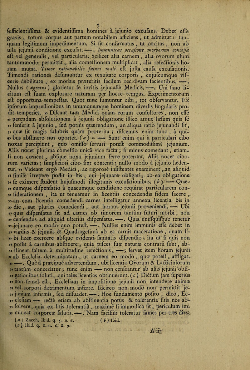 fufficiennflima & evidentiffima homines a jejunio excufans. Debet cfTe gravis , totum corpus aut partem notabilem afficiens , ut admittatur tan- quam legitimum impedimentum. Si fit confirmatus , ut excitas, non ab ulla jejunii conditione excufat.-. Immunitas occafione morborum concejfa eft vel generalis, vel particularis. Scilicet alia carnem , alia ovorum u furni- tantummodo permittit, alia comeftvonein multiplicat , alia refedfionis ho¬ ram mutat. Timor rationabilis futuri mali eft jufta caufa excufationis. Timendi rationes defumuntur ex tenuitate corporis , cujufcumque vif- ceris debilitate , ex morbis prseteritis facilem recidivam facientibus. —. Nullus ( agrotus ) giorietur fe invitis jejunafle Medicis. —-. Uni fano li¬ citum eft fuam explorare naturam per hocce tempus. Experimentorum efl opportuna tempeftas. Quot tunc fumuntur cibi, tot obfervantur. Ex ipforum imprefiionibus in unumquemque hominem diverfis lingularis pro¬ dit temperies. « Difcant tam Medici quam eorum confultores, non efle « petendam abfolutionem a jejunii obligatione illico atque Ixfum quis fe >5 fenferit a jejunio , fed potitis quaerendum , an aliqua ratio jejunandi fit, « quae fit magis falubris quam praeterita ; difeemus enim tunc , a qui- bus abftinere nos oportet, (a) « — Sunt enim qui a particulari cibo noxas percipiunt , quo omilTb fervari poteft commodiffime jejunium. Aliis nocet'plurima cbmeftio unica vice fadfa; fi minus comedant, etiam- fi non ccenent, .abfque noxa jejunium ferre poterunt. Aliis nocet cibo¬ rum varietas; fimpliciori cibo fine contenti; nullo modo a jejunio laeden¬ tur. « Videant ergo Medici, ac rigorose infiftentes examinent.an aliquid n fimiie irrepete poffit in his , qui jejunare- obligati ab-ea obligatione « fe eximere ftudent hujufmodi illegitimis excufationibus. (b)>—- Quae- »> cumque difpenfatio a quacumque conditione requirat particularem con- » fiderationem , ita ut teneamur in licentiis concedendis fidem facere 5 man cum licentia comedendi carnes inteliigatur annexa licentia bis in « die , aut pluries comedendi,. aut horam jejunii praeveniendi. —— Ubi « quis difpenfatus fit ad carnes ob timorem tantum futuri morbi, non « cenfendus ad aliquid ulterius difpenfatus. —. Quia unufquifque tenetur «jejunare eo modo quo poteft.—. Nullus enim immunis effe debet in « vigiliis & jejuniis & Quadragefima ab ea carnis maceratione, quam ff- » bi licet-exercere abfque evidenti, fanitatis difpendio ; ita ut fi quis non « poflk a carnibus abftinere:, quia pifces fuae naturae contrarii funt, ab- « ftineat- faltem a multitudine refediionis, —; fervet item horam jejunii «ab Ecclefia determinatam , ut carnem eo modo , quo poteft, affligat. « —. Quod praecipue,advertendum, ubi licentia Ovorum & Ladiiciniorum «tantum concedatur; tunc enim —‘-non cenfeantur ab aliis jejunii'obii— « gationibus foluti, qui tales licentias obtinuerunt. ( c) Didium jam fuperius » non femel- eft , Ecclefiam in impofitione jejunii non intendere animae « vel corpori detrimentum inferre. Idcirco non modo non permittit je- « junium infirmis, fed diffuadet. —•. Hoc fundamento pofito , dico, Ec- « clefiam—- redte etiam ab abftinentia potus & tolerantia fitis. nos aE- « folvere, quia ex fitis tolerantia , maxime fi immodica fit , periculum im* a mineat corporeae falutis. ——. Nam facilius toleratur fames per tres dies* {a.) Zacch. Ib:d. q. j. n. 6. { b ) Ibid. U) Ibid. q. 8, n. 6, i. % - A% t