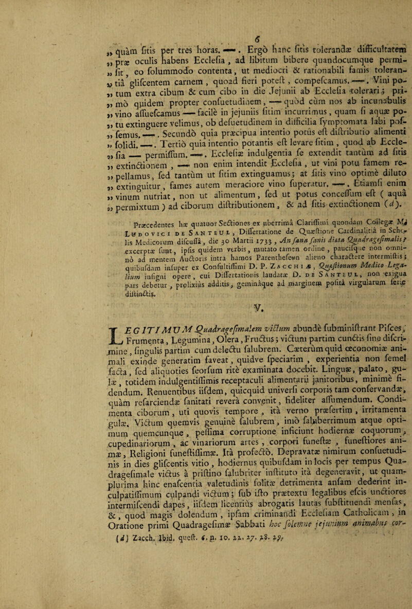 ,»quam Gtis per tres horas. —. Ergo hanc fitis tolerandae difficultatem s) prae oculis habens Ecdefia , ad libitum bibere quandocumque permi- jj fit, eo folummodo contenta, ut mediocri & rationabili famis toleran- »ti^glifcentem carnem, quoad fieri poteft , compefcamus.—>. Vini po- „ tum extra cibum & cum cibo in die Jejunii ab Ecclelia tolerari,; pri- „ mo quidem propter confuetudinem, —quod cum nos ab incunabulis „ vino afTuefcamus — facile in jejuniis fitim incurrimus, quam fi aquae po- 5> tuextinguere velimus, ob defuetudinem in difficilia fymptomata labi pof- j, femus. — . Secundo quia praecipua intentio potus efl diflributio alimenti „ folidi.*_. Tertio quia intentio potantis eft levare fitim , quod ab Eccle- „f]a_ permifTum. —. Ecclefi* indulgentia fe extendit tantum ad fitis „ extindionem , — non enim intendit Ecclefia , ut vini potu famem re- » pellamus, fed tantum ut fitim extinguamus; at fitis vino optime diluto 3> extinguitur, fames autem meraciore vino fuperutur. —. Etiam fi enim >> vinum nutriat, non ut alimentum, fed ut potus conceffum eft ( aqua 5, permixtum) ad ciborum diftributionem , & ad fitis extindionem (ei). Procedentes lio quatuor Seftiones ex uberrima Clariilimi quondam Coilegat Mi Ludovici de Santeui, DiiTertatione de Quasftione Cardinalitia in Schi> lis Medicorum difcuffa, die 30 Martii 1733 > An fanet fanis di&ta Qgadragefimalis ? excerpto fuut, ipfis quidem verbis, mutato tamen ordine, paucifque non omni¬ no ad mentem Au&ons intra harnes Parentbefewn alieno charaftere intermittis j quibufdam iafuper ex Confultiflimi D. P. Zacchia, Qtufiionur» Medico Lega¬ lium infigni opere, cui Differtationis laudato D. de Santeui, non -exigua pars debetur , prolixius additis, geminaque ad marginem potita virgularum feue 'diitinblis. V. LEG1TIMTJMQuaAragefimalem vitium abunde fubminiftrant Pifces, Frumenta, Legumina, Olera, Frudus; vidurn partirn eundis fine diferi- mine , lingulis partim cum deledu falubrem. Caxerumquid oeconomiae ani¬ mali exinde generatim faveat, quidve fpeciatim , experientia non femel fada, fed aliquoties feorfum rite examinata docebit. Linguae, palato,^gu— \x , totidem indulgentiffimis receptaculi alimentarii janitoribus, minime fi¬ dendum. Renuentibus iifdem, quicquid univerfi corporis tam confervandae, quam refarciendse fanitati revera convenit, fideliter affumendurm Condi¬ menta ciborum, uti quovis tempore , ita verno prtefeitim , irritamenta gulae» Vidum quemvis genuine falubrem , imo faffiberrimum atque opti¬ mum quemcunque, peflima corruptione inficiunt hodieinae coquoium^ cupedinariorum , ac vinariorum artes , corpoii funefts , funeftioies ani¬ mae, Religioni funeftiflimse. Ita profedo. Depravatae nimirum confuetudi- nis in dies glifeentis vitio , hodiernus quibufdam in locis per tempus Qua- dragehmale vidus a prifHno falubnter inftituto ita degeneiavit, ut quam- plurima hinc enafeentia valetudinis folitae detrimenta anfam dederint in- culpatiffimum culpandi vidum; fub ido praetextu legalibus efeis undiores intermifeendi dapes, iifdem licentius abrogatis lautas fubdituendi menfas, & , quod magis dolendum , ipfam criminandi Ecclefiam Catholicam , in Oratione primi Quadragefimae Sabbati hoc fitim ne jejunium animabit s cor- (d) Zacch. Ibid» queft. n. 10. az. 27. 1?,