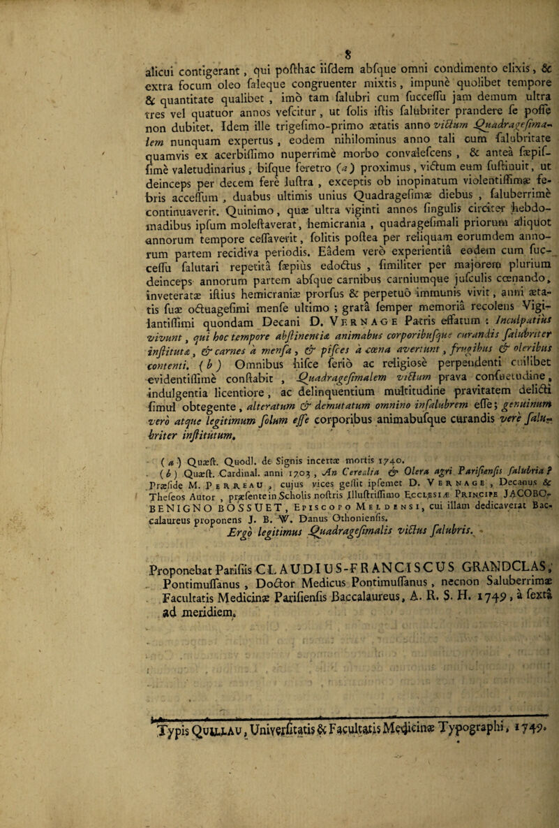 $ alicui contigerant, qui pofthac iifdem abfque omni condimento elixis, Sc extra focum oleo faleque congruenter mixtis, impune quolibet tempore &: quantitate qualibet , imo tam falubri cum fucceflli jam demum ultra tres vel quatuor annos vefcitur, ut folis illis falubriter prandere fe poffe non dubitet. Idem ille trigelimo-primo aetatis anno vittam Quadragefima* iem nunquam expertus , eodem nihilominus anno tali cum falubritate quamvis ex aoerbiflimo nuperrime morbo convalefcens , & antea fepif- fime valetudinarius, bifque feretro (a ) proximus, vidhim eum fuftinuit, ut deinceps per decem fere .luflra , exceptis ob inopinatum violentiffimae^ fe¬ bris accefTum , duabus ultimis unius Quadragelimas diebus , faluberrime continuaverit. Quinimo, quas ultra viginti annos lingulis circiter hebdo¬ madibus ipfum moleftaverat, hemicrania , quadragelimali priorum aliquot annorum tempore celfaverit, folitis poftea per reliquam eorumdem anno¬ rum partem recidiva periodis. Eadem vero experientia eodem cum fuc- celTu falutari repetita foepius edodlus , fimiliter per majorerp plurium deinceps annorum partem abfque carnibus carniumque jufculis ccenando, inveteratae illius hemicraniae prorfus & perpetuo immunh vivit, anm ita¬ tis fuae o&uagelimi menfe ultimo ; grata femper memoria recolens Vigi- iantiflimi quondam Decani D. Ver n age Patris effatum : Inculpatius vivunt, qui hoc tempore abjlineniia animabus corporibufque curandis falubriter inftitut& , & carnes a menfa , & pifces d eoe na avertunt, /rupibus & oleribus contenti, (b) Omnibus hifce ferio ac religiose perpendenti cuilibet evidentiflime conflabit , \Quadragefimalem vittum prava confueiudine, indulgentia licentiore , ac delinquentium multitudine pravitatem deli&i Emul obtegente , alteratum & demutatum omnino infalubrem elfe; genuinum vero atque legitimum filum ejfe corporibus animabufque curandis vere falu~ briter infiitutum, ( a) Quaeft. Qu-odl. de Signis incertae mortis 1740. • (6) Quxft. Cardinal, anni 1703, An Cerealia & Olera agri Farifienfis falulria ? Prtefide M. Peiueau , cujus vices gellit ipfemet D. Vernage , Decanus & Thefeos Autor , prsefente in Scholis noftris Jlluftiriffimo Ecclesia Principe JACOBO*- BENIGNO BOS SUET, Episcopo Me l densi, cui illam dedicaverat Bac- calaureus proponens J. B. W. Danus Othonienfis. Ergo legitimus fifiadragefimalis vittus fialubris. Proponebat Parifiis CLAUDIUS-FRANCISCUS GRANDCLAS, PontimulTanus , Do£lor Medicus Pontimulfanus , necnon Salubenimae Facultatis Medicinas Parifienlis Baccalaureus, A. R. S. H. 1749 > * ^xta ad meridiem. 1 |A I II» Illi Ai II .. h—--■—‘-[-——■ n 11 ■ 1 ■ ■ ■ 1 ■ ■■ ll1**1*1— Typis Quu-x-Av, Unitatis & Facultatis Medicina Typographi, i