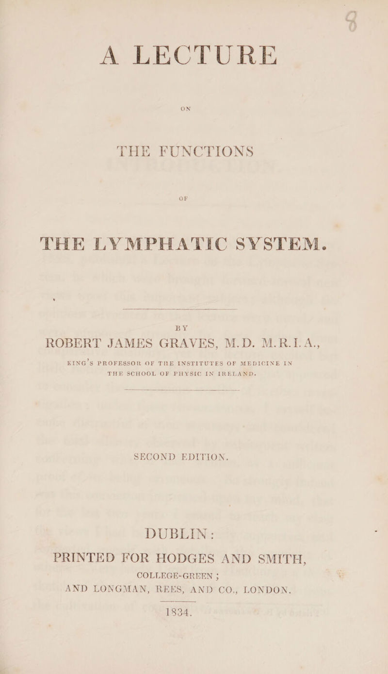 ON THE FUNCTIONS OF THE LYMPHATIC SYSTEM BY ROBERT JAMES GRAVES, M.D. M.R.I.A., king’s professor of the institutes of medicine in THE SCHOOL OF PHYSIC IN IRELAND. SECOND EDITION. DUBLIN: PRINTED FOR HODGES AND SMITH, COLLEGE-GREEN ; AND LONGMAN, REES, AND CO,, LONDON. 1834.