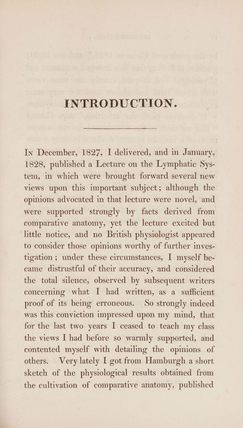 INTRODUCTION. In December, 1827, I delivered, and in January, 1828, published a Lecture on the Lymphatic Sys¬ tem, in which were brought forward several new views upon this important subject; although the opinions advocated in that lecture were novel, and were supported strongly by facts derived from comparative anatomy, yet the lecture excited but little notice, and no British physiologist appeared to consider those opinions worthy of further inves¬ tigation ; under these circumstances, I myself be¬ came distrustful of their accuracy, and considered the total silence, observed by subsequent writers concerning what I had written, as a sufficient proof of its being erroneous. So strongly indeed was this conviction impressed upon my mind, that for the last two years I ceased to teach my class the views I had before so warmly supported, and contented myself with detailing the opinions of others. Very lately I got from Hamburgh a short sketch of the physiological results obtained from the cultivation of comparative anatomy, published