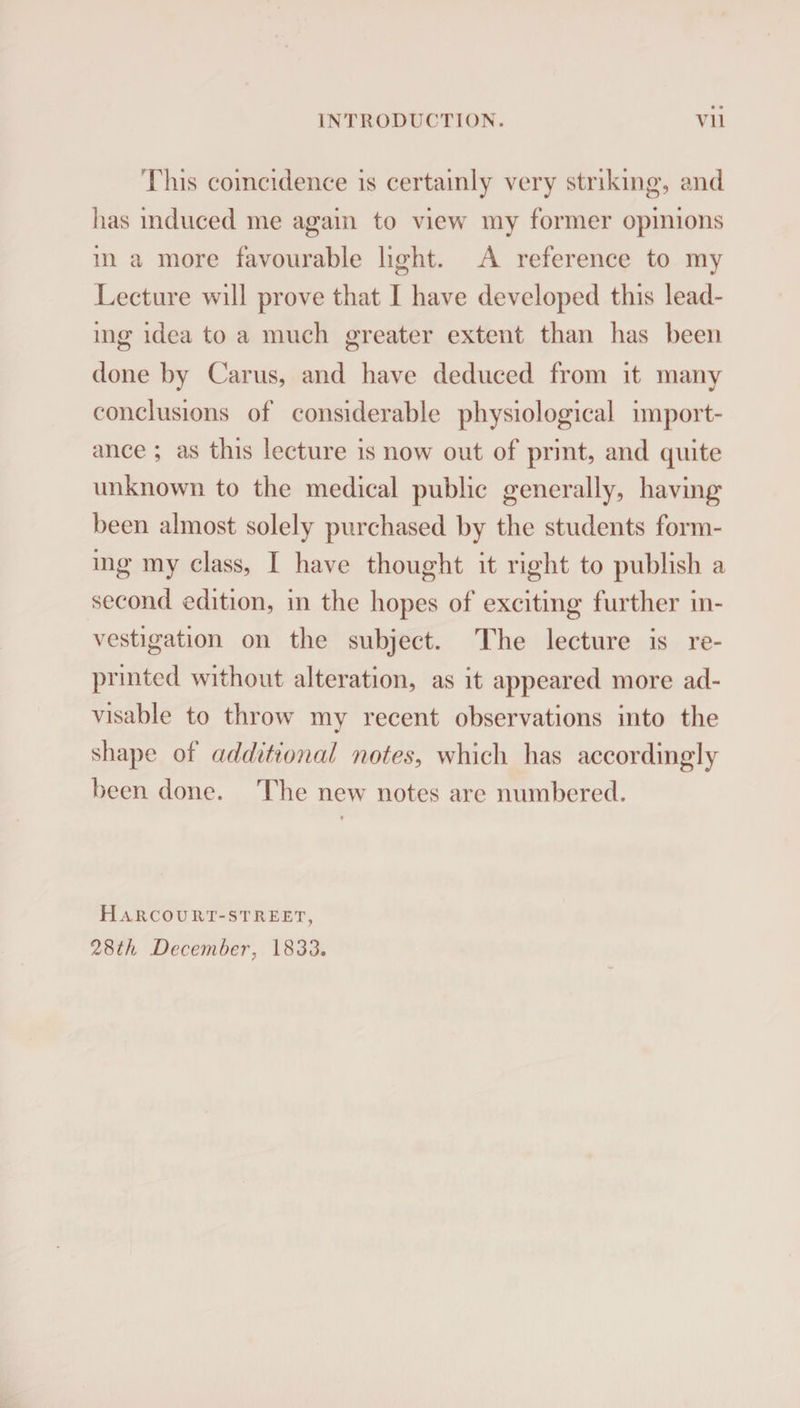 This coincidence is certainly very striking, and lias induced me again to view my former opinions in a more favourable light. A reference to my Lecture will prove that I have developed this lead¬ ing idea to a much greater extent than has been done by Cams, and have deduced from it many conclusions of considerable physiological import¬ ance ; as this lecture is now out of print, and quite unknown to the medical public generally, having been almost solely purchased by the students form¬ ing my class, I have thought it right to publish a second edition, in the hopes of exciting further in¬ vestigation on the subject. The lecture is re¬ printed without alteration, as it appeared more ad¬ visable to throw my recent observations into the shape of additional notes, which has accordingly been done. The new notes are numbered. H AR CO U11T- ST R EET, 28th December, 1833.