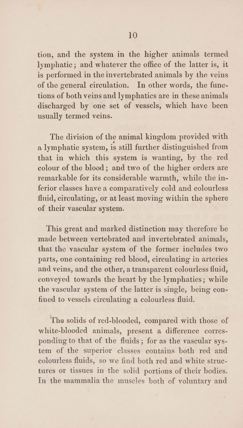 tion, and the system in the higher animals termed lymphatic; and whatever the office of the latter is, it is performed in the invertebrated animals by the veins of the general circulation. In other words, the func¬ tions of both veins and lymphatics are in these animals discharged by one set of vessels, which have been usually termed veins. The division of the animal kingdom provided with a lymphatic system, is still further distinguished from that in which this system is wanting, by the red colour of the blood; and two of the higher orders are remarkable for its considerable warmth, while the in¬ ferior classes have a comparatively cold and colourless fluid, circulating, or at least moving within the sphere of their vascular system. This great and marked distinction may therefore be made between vertebrated and invertebrated animals, that the vascular system of the former includes two parts, one containing red blood, circulating in arteries and veins, and the other, a transparent colourless fluid, conveyed towards the heart by the lymphatics; while the vascular system of the latter is single, being con¬ fined to vessels circulating a colourless fluid. The solids of red-blooded, compared with those of white-blooded animals, present a difference corres¬ ponding to that of the fluids; for as the vascular sys¬ tem of the superior classes contains both red and colourless fluids, so we find both red and white struc¬ tures or tissues in the solid portions of their bodies. In the mammalia the muscles both of voluntary and