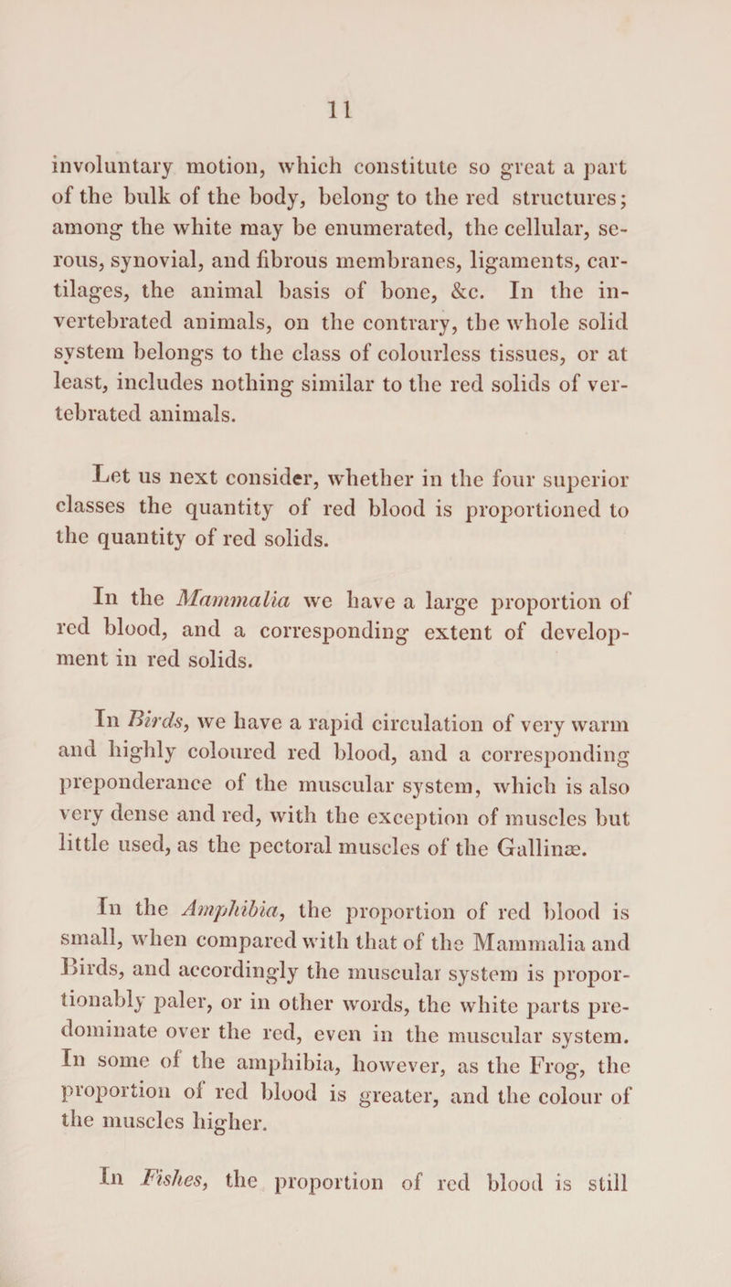 involuntary motion, which constitute so great a part of the bulk of the body, belong to the red structures; among the white may be enumerated, the cellular, se¬ rous, synovial, and fibrous membranes, ligaments, car¬ tilages, the animal basis of bone, &amp;c. In the in- vertebrated animals, on the contrary, the whole solid system belongs to the class of colourless tissues, or at least, includes nothing similar to the red solids of ver- tebrated animals. Let us next consider, whether in the four superior classes the quantity of red blood is proportioned to the quantity of red solids. In the Mammalia we have a large proportion of red blood, and a corresponding extent of develop¬ ment in red solids. In Birds, we have a rapid circulation of very warm and highly coloured red blood, and a corresponding preponderance of the muscular system, which is also very dense and red, with the exception of muscles but little used, as the pectoral muscles of the Gallinse. In the Amphibia, the proportion of red blood is small, when compared with that of the Mammalia and Lirds, and accordingly the muscular system is propor- tionably paler, or in other words, the white parts pre¬ dominate over the red, even in the muscular system. In some of the amphibia, however, as the Frog, the proportion oi red blood is greater, and the colour of the muscles higher. In Fishes, the proportion of red blood is still