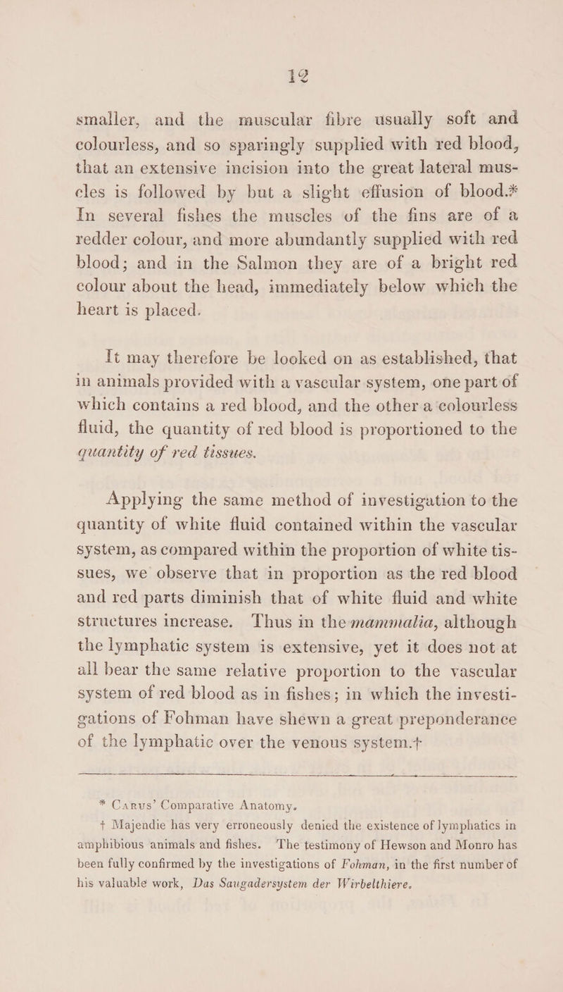smaller, and the muscular fibre usually soft and colourless, and so sparingly supplied with red blood, that an extensive incision into the great lateral mus¬ cles is followed by but a slight effusion of blood# In several fishes the muscles of the fins are of a redder colour, and more abundantly supplied with red blood; and in the Salmon they are of a bright red colour about the head, immediately below which the heart is placed. It may therefore be looked on as established, that in animals provided with a vascular system, one part of which contains a red blood, and the other a colourless fluid, the quantity of red blood is proportioned to the quantity of red tissues. Applying the same method of investigation to the quantity of white fluid contained within the vascular system, as compared within the proportion of white tis¬ sues, we observe that in proportion as the red blood and red parts diminish that of white fluid and white structures increase. Thus in the mammalia, although the lymphatic system is extensive, yet it does not at all bear the same relative proportion to the vascular system of red blood as in fishes; in which the investi¬ gations of Tollman have shewn a great preponderance of the lymphatic over the venous system.f * Carus’ Comparative Anatomy. t Majendie has very erroneously denied the existence of lymphatics in amphibious animals and fishes. The testimony of Hewson and Monro has been fully confirmed by the investigations of Fohman, in the first number of his valuable work, Das Saugadersystem der Wirbelthiere.