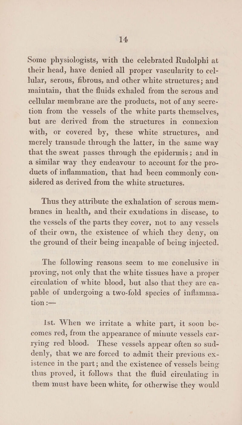 Some physiologists, with the celebrated Rudolphi at their head, have denied all proper vascularity to cel¬ lular, serous, fibrous, and other white structures; and maintain, that the fluids exhaled from the serous and cellular membrane are the products, not of any secre¬ tion from the vessels of the white parts themselves, but are derived from the structures in connexion with, or covered by, these white structures, and merely transude through the latter, in the same way that the sweat passes through the epidermis; and in a similar way they endeavour to account for the pro¬ ducts of inflammation, that had been commonly con¬ sidered as derived from the white structures. Thus they attribute the exhalation of serous mem¬ branes in health, and their exudations in disease, to the vessels of the parts they cover, not to any vessels of their own, the existence of which they deny, on the ground of their being incapable of being injected. The following reasons seem to me conclusive in proving, not only that the white tissues have a proper circulation of white blood, but also that they are ca¬ pable of undergoing a two-fold species of inflamma¬ tion 1st. When we irritate a white part, it soon be¬ comes red, from the appearance of minute vessels car- rying red blood. These vessels appear often so sud¬ denly, that we are forced to admit their previous ex¬ istence in the part; and the existence of vessels being thus proved, it follows that the fluid circulating in them must have been white, for otherwise they would