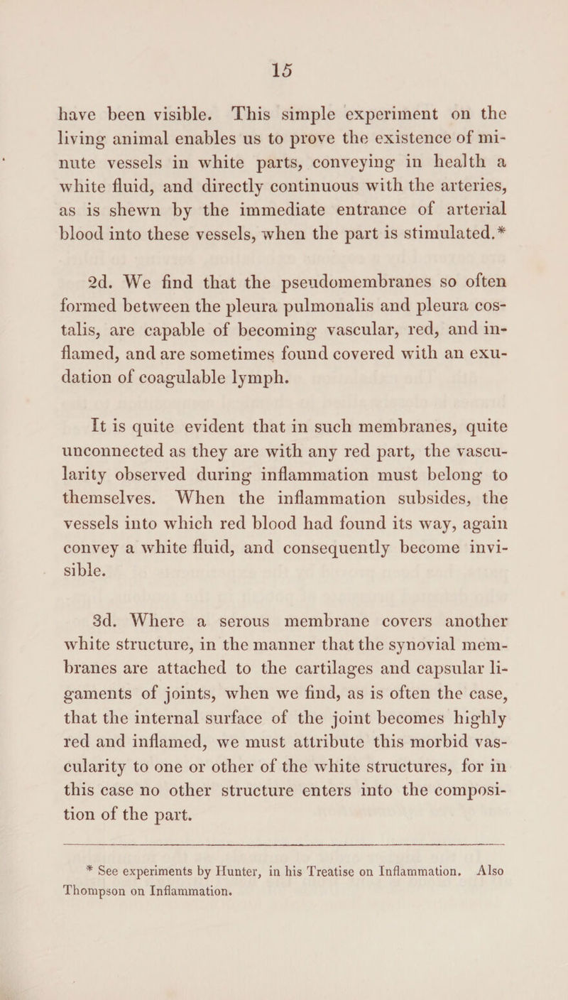 have been visible. This simple experiment on the living animal enables us to prove the existence of mi¬ nute vessels in white parts, conveying in health a white fluid, and directly continuous with the arteries, as is shewn by the immediate entrance of arterial blood into these vessels, when the part is stimulated.* 2d. We find that the pseudomembranes so often formed between the pleura pulmonalis and pleura cos- talis, are capable of becoming vascular, red, and in¬ flamed, and are sometimes found covered with an exu¬ dation of coagulable lymph. It is quite evident that in such membranes, quite unconnected as they are with any red part, the vascu¬ larity observed during inflammation must belong to themselves. When the inflammation subsides, the vessels into which red blood had found its way, again convey a white fluid, and consequently become invi¬ sible. 3d. Where a serous membrane covers another white structure, in the manner that the synovial mem¬ branes are attached to the cartilages and capsular li¬ gaments of joints, when we find, as is often the case, that the internal surface of the joint becomes highly red and inflamed, we must attribute this morbid vas¬ cularity to one or other of the white structures, for in this case no other structure enters into the composi¬ tion of the part. * See experiments by Hunter, in his Treatise on Inflammation. Also Thompson on Inflammation.