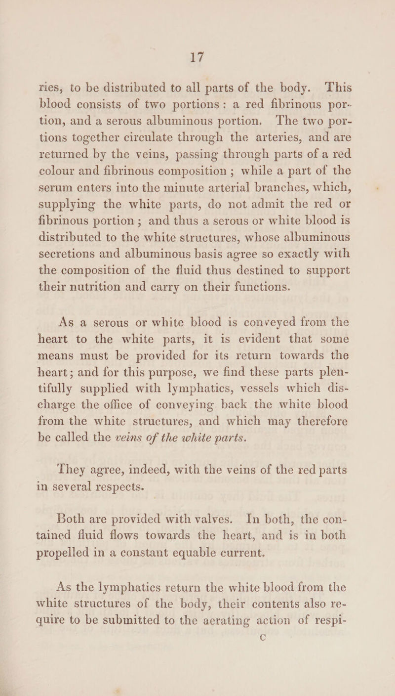 ries, to be distributed to all parts of the body. This blood consists of two portions : a red fibrinous por¬ tion, and a serous albuminous portion, The two por¬ tions together circulate through the arteries, and are returned by the veins, passing through parts of a red colour and fibrinous composition ; while a part of the serum enters into the minute arterial branches, which, supplying the white parts, do not admit the red or fibrinous portion ; and thus a serous or white blood is distributed to the white structures, whose albuminous secretions and albuminous basis agree so exactly with the composition of the fluid thus destined to support their nutrition and carry on their functions. As a serous or white blood is conveyed from the heart to the white parts, it is evident that some means must be provided for its return towards the heart; and for this purpose, we find these parts plen¬ tifully supplied with lymphatics, vessels which dis¬ charge the office of conveying back the white blood from the white structures, and which may therefore be called the veins of the white parts. They agree, indeed, with the veins of the red parts in several respects. Both are provided with valves. In both, the con¬ tained fluid flows towards the heart, and is in both propelled in a constant equable current. As the lymphatics return the white blood from the white structures of the body, their contents also re¬ quire to be submitted to the aerating action of respi- c