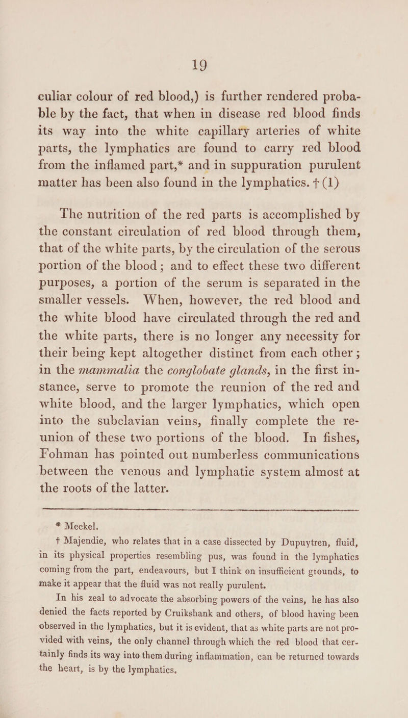 culiar colour of red blood,) is further rendered proba¬ ble by the fact, that when in disease red blood finds its way into the white capillary arteries of white parts, the lymphatics are found to carry red blood from the inflamed part,* and in suppuration purulent matter has been also found in the lymphatics. + (1) The nutrition of the red parts is accomplished by the constant circulation of red blood through them, that of the white parts, by the circulation of the serous portion of the blood; and to effect these two different purposes, a portion of the serum is separated in the smaller vessels. When, however, the red blood and the white blood have circulated through the red and the white parts, there is no longer any necessity for their being kept altogether distinct from each other; in the mammalia the conglobate glands, in the first in¬ stance, serve to promote the reunion of the red and white blood, and the larger lymphatics, which open into the subclavian veins, finally complete the re¬ union of these two portions of the blood. In fishes, Fohman has pointed out numberless communications between the venous and lymphatic system almost at the roots of the latter. * Meckel. t Majendie, who relates that in a case dissected by Dupuytren, fluid, in its physical properties resembling pus, was found in the lymphatics coming from the part, endeavours, but I think on insufficient grounds, to make it appear that the fluid was not really purulent. In his zeal to advocate the absorbing powers of the veins, he has also denied the facts reported by Cruikshank and others, of blood having been observed in the lymphatics, but it is evident, that as white parts are not pro¬ vided with veins, the only channel through which the red blood that cer¬ tainly finds its way into them during inflammation, can be returned towards the heart, is by the lymphatics.