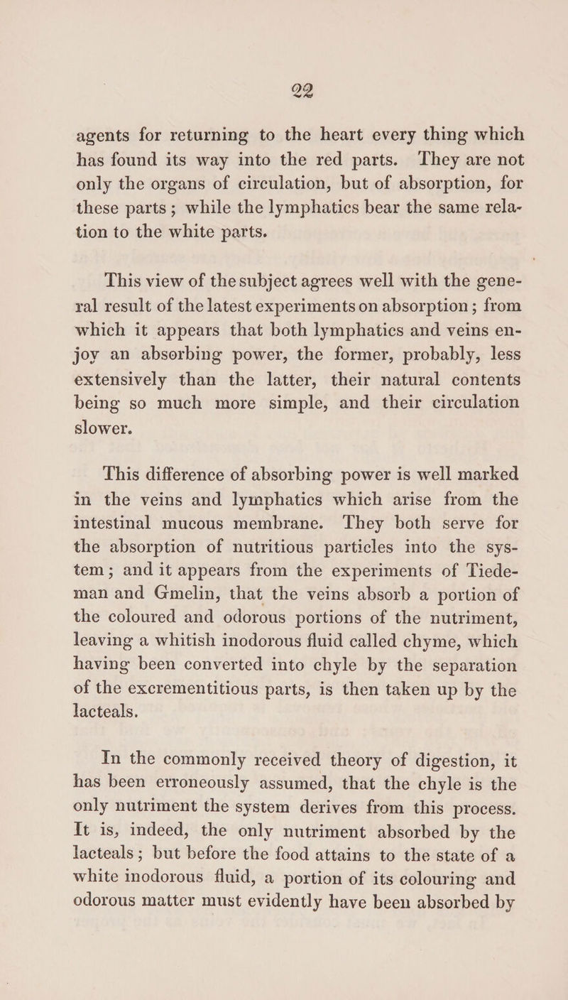 agents for returning to the heart every thing which has found its way into the red parts. They are not only the organs of circulation, but of absorption, for these parts ; while the lymphatics bear the same rela¬ tion to the white parts. This view of the subject agrees well with the gene¬ ral result of the latest experiments on absorption; from which it appears that both lymphatics and veins en¬ joy an absorbing power, the former, probably, less extensively than the latter, their natural contents being so much more simple, and their circulation slower. This difference of absorbing power is well marked in the veins and lymphatics which arise from the intestinal mucous membrane. They both serve for the absorption of nutritious particles into the sys¬ tem ; and it appears from the experiments of Tiede- man and Gmelin, that the veins absorb a portion of the coloured and odorous portions of the nutriment, leaving a whitish inodorous fluid called chyme, which having been converted into chyle by the separation of the excrementitious parts, is then taken up by the lacteals. In the commonly received theory of digestion, it has been erroneously assumed, that the chyle is the only nutriment the system derives from this process. It is, indeed, the only nutriment absorbed by the lacteals; but before the food attains to the state of a white inodorous fluid, a portion of its colouring and odorous matter must evidently have been absorbed by