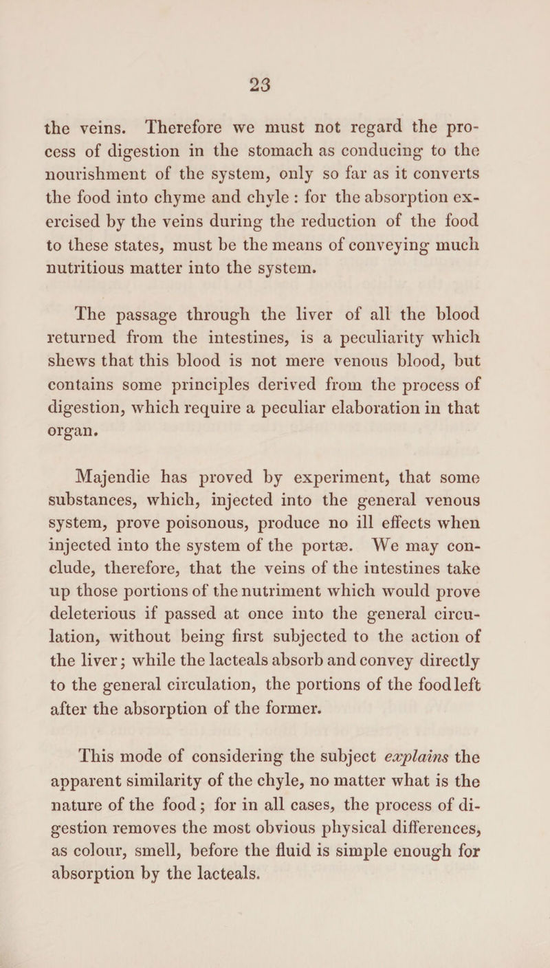 the veins. Therefore we must not regard the pro¬ cess of digestion in the stomach as conducing to the nourishment of the system, only so far as it converts the food into chyme and chyle : for the absorption ex¬ ercised by the veins during the reduction of the food to these states, must be the means of conveying much nutritious matter into the system. The passage through the liver of all the blood returned from the intestines, is a peculiarity which shews that this blood is not mere venous blood, but contains some principles derived from the process of digestion, which require a peculiar elaboration in that organ. Majendie has proved by experiment, that some substances, which, injected into the general venous system, prove poisonous, produce no ill effects when injected into the system of the portae. We may con¬ clude, therefore, that the veins of the intestines take up those portions of the nutriment which would prove deleterious if passed at once into the general circu¬ lation, without being first subjected to the action of the liver; while the lacteals absorb and convey directly to the general circulation, the portions of the food left after the absorption of the former. This mode of considering the subject explains the apparent similarity of the chyle, no matter what is the nature of the food; for in all cases, the process of di¬ gestion removes the most obvious physical differences, as colour, smell, before the fluid is simple enough for absorption by the lacteals.