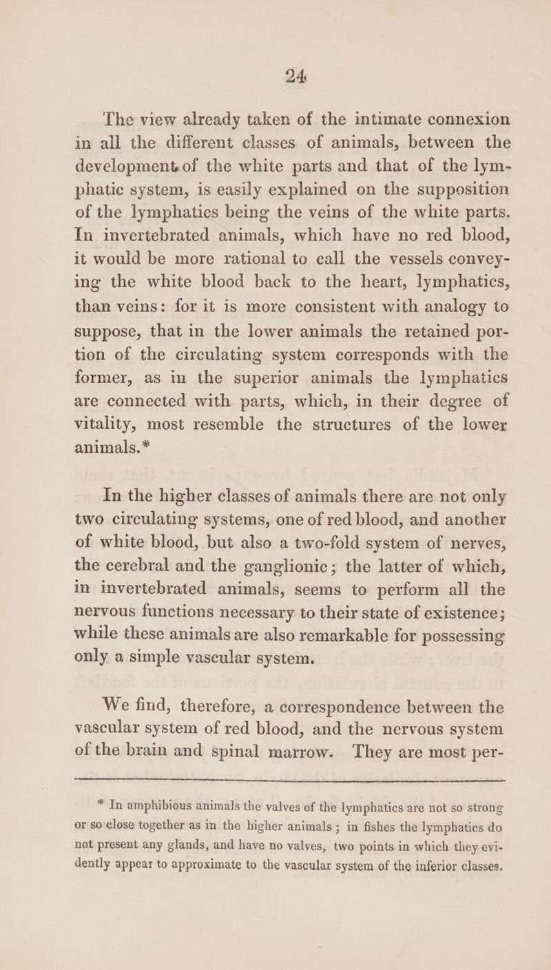 The view already taken of the intimate connexion in all the different classes of animals, between the development, of the white parts and that of the lym¬ phatic system, is easily explained on the supposition of the lymphatics being the veins of the white parts. In invertebrated animals, which have no red blood, it would be more rational to call the vessels convey¬ ing the white blood back to the heart, lymphatics, than veins: for it is more consistent with analogy to suppose, that in the lower animals the retained por¬ tion of the circulating system corresponds with the former, as in the superior animals the lymphatics are connected with parts, which, in their degree of vitality, most resemble the structures of the lower animals.* In the higher classes of animals there are not only two circulating systems, one of red blood, and another of white blood, but also a two-fold system of nerves, the cerebral and the ganglionic; the latter of which, in invertebrated animals, seems to perform all the nervous functions necessary to their state of existence; while these animals are also remarkable for possessing only a simple vascular system. We find, therefore, a correspondence between the vascular system of red blood, and the nervous system of the brain and spinal marrow. They are most per- * Iti amphibious animals the valves of the lymphatics are not so strong or so close together as in the higher animals in fishes the lymphatics do not present any glands, and have no valves, two points in which they evi¬ dently appear to approximate to the vascular system of the inferior classes.
