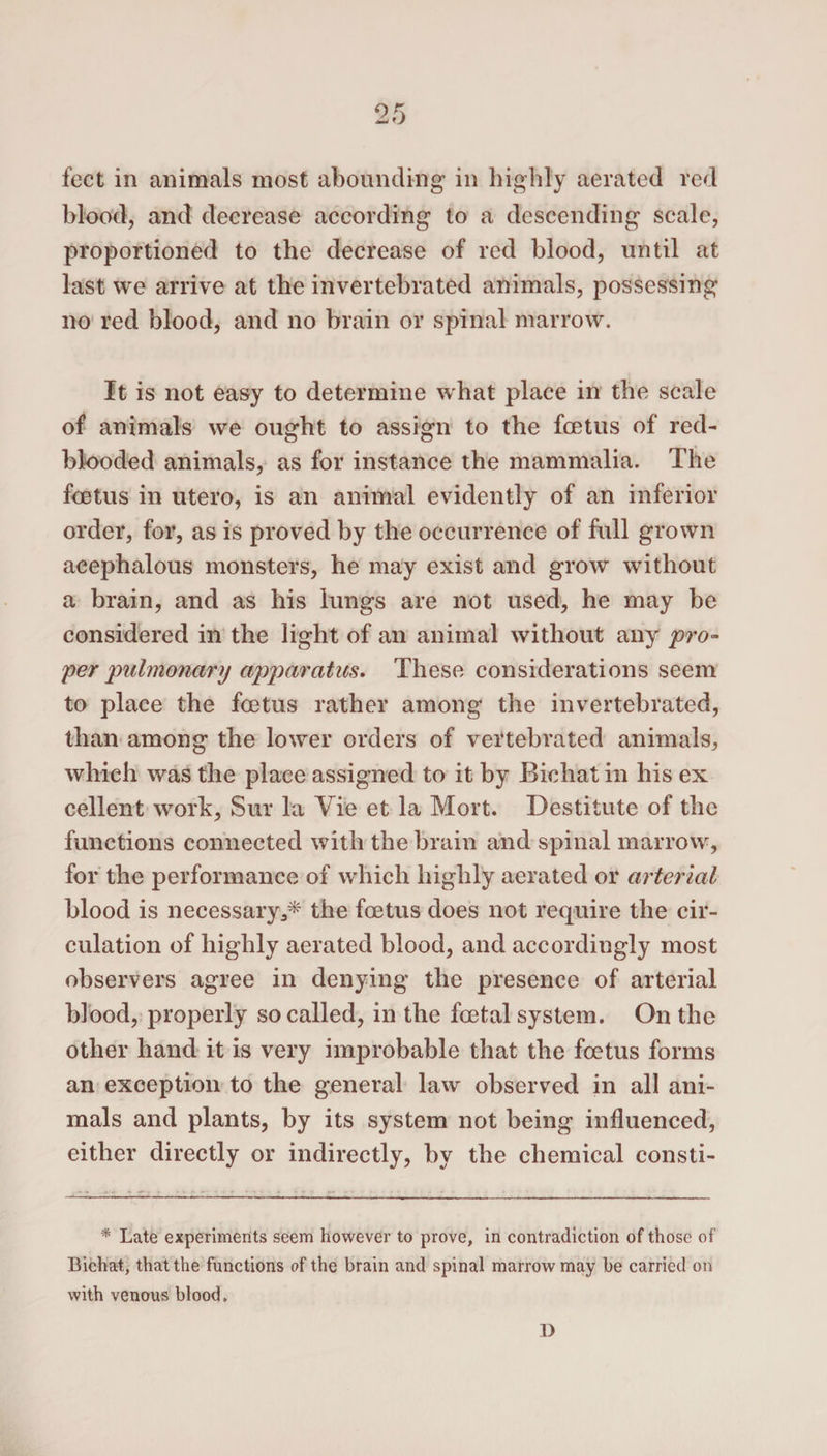 feet in animals most abounding in highly aerated red blood, and decrease according to a descending scale, proportioned to the decrease of red blood, until at last we arrive at the invertebrated animals, possessing no red blood, and no brain or spinal marrow. It is not easy to determine what place in the scale of animals we ought to assign to the foetus of red- blooded animals, as for instance the mammalia. The foetus in utero, is an animal evidently of an inferior order, for, as is proved by the occurrence of full grown acephalous monsters, he may exist and grow without a brain, and as his lungs are not used, he may be considered in the light of an animal without any pro¬ per pulmonary apparatus. These considerations seem to place the foetus rather among the invertebrated, than among the lower orders of vertebrated animals, which was the place assigned to it by Bichat in his ex cellent work, Sur la Vie et la Mort. Destitute of the functions connected with the brain and spinal marrow, for the performance of which highly aerated or arterial blood is necessary,* the foetus does not require the cir¬ culation of highly aerated blood, and accordingly most observers agree in denying the presence of arterial blood, properly so called, in the foetal system. On the other hand it is very improbable that the foetus forms an exception to the general law observed in all ani¬ mals and plants, by its system not being influenced, either directly or indirectly, by the chemical consti- * Late experiments seem however to prove, in contradiction of those of Bichat, that the functions of the brain and spinal marrow may be carried on with venous blood. D