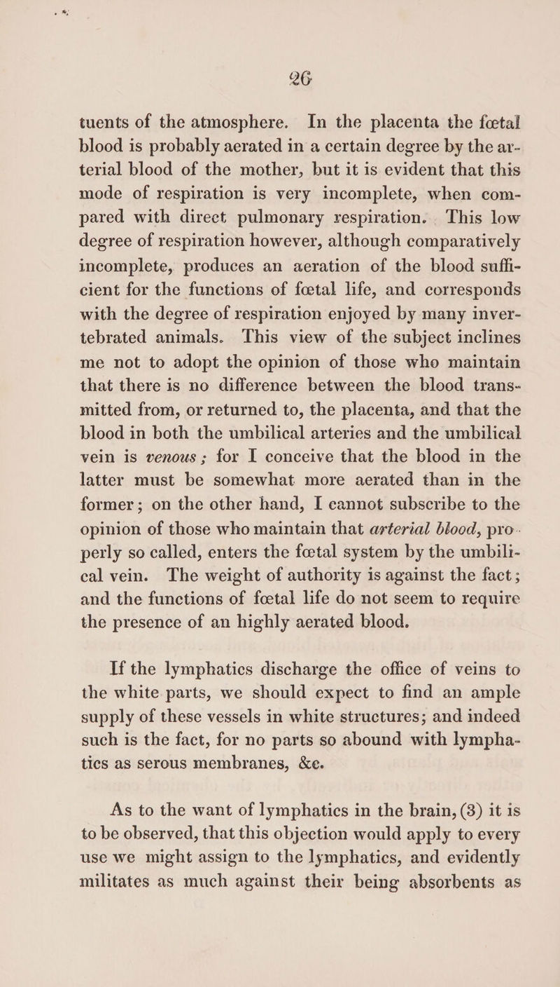 tuents of the atmosphere. In the placenta the foetal blood is probably aerated in a certain degree by the ar¬ terial blood of the mother, but it is evident that this mode of respiration is very incomplete, when com¬ pared with direct pulmonary respiration. This low degree of respiration however, although comparatively incomplete, produces an aeration of the blood suffi¬ cient for the functions of foetal life, and corresponds with the degree of respiration enjoyed by many inver- tebrated animals. This view of the subject inclines me not to adopt the opinion of those who maintain that there is no difference between the blood trans¬ mitted from, or returned to, the placenta, and that the blood in both the umbilical arteries and the umbilical vein is venous; for I conceive that the blood in the latter must be somewhat more aerated than in the former; on the other hand, I cannot subscribe to the opinion of those who maintain that arterial blood, pro perly so called, enters the fcetal system by the umbili¬ cal vein. The weight of authority is against the fact; and the functions of foetal life do not seem to require the presence of an highly aerated blood. If the lymphatics discharge the office of veins to the white parts, we should expect to find an ample supply of these vessels in white structures; and indeed such is the fact, for no parts so abound with lympha¬ tics as serous membranes, &amp;c. As to the want of lymphatics in the brain, (3) it is to be observed, that this objection would apply to every use we might assign to the lymphatics, and evidently militates as much against their being absorbents as