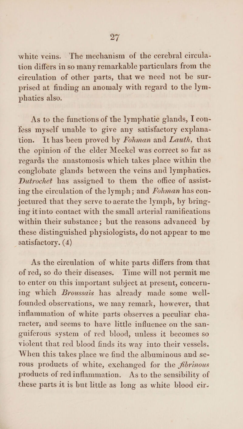 white veins. The mechanism of the cerebral circula¬ tion differs in so many remarkable particulars from the circulation of other parts, that we need not be sur¬ prised at finding an anomaly with regard to the lym¬ phatics also. As to the functions of the lymphatic glands, I con¬ fess myself unable to give any satisfactory explana¬ tion. It has been proved by Folmnan and Lauth, that the opinion of the elder Meckel was correct so far as regards the anastomosis which takes place within the conglobate glands between the veins and lymphatics. Dutrochet has assigned to them the office of assist¬ ing the circulation of the lymph; and Fohman has con¬ jectured that they serve to aerate the lymph, by bring¬ ing it into contact with the small arterial ramifications within their substance; but the reasons advanced by these distinguished physiologists, do not appear to me satisfactory. (4) As the circulation of white parts differs from that of red, so do their diseases. Time will not permit me to enter on this important subject at present, concern¬ ing which Broussais has already made some well- founded observations, we may remark, however, that inflammation of white parts observes a peculiar cha¬ racter, and seems to have little influence on the san¬ guiferous system of red blood, unless it becomes so violent that red blood finds its way into their vessels. When this takes place we find the albuminous and se¬ rous products of white, exchanged for the fibrinous products of red inflammation. As to the sensibility of these parts it is but little as long as white blood cir-