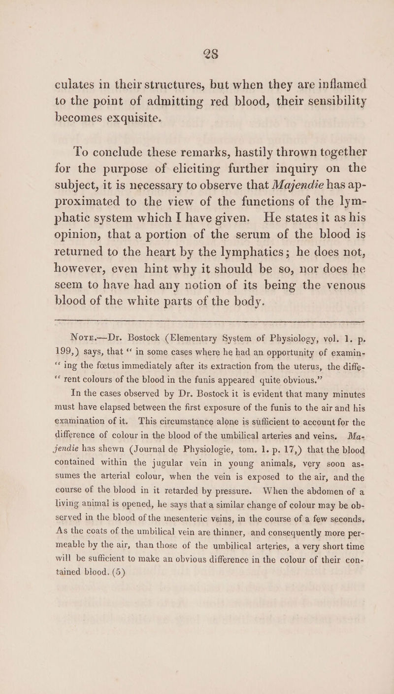 culates in their structures, but when they are inflamed to the point of admitting red blood, their sensibility becomes exquisite. To conclude these remarks, hastily thrown together for the purpose of eliciting further inquiry on the subject, it is necessary to observe that Majendie has ap¬ proximated to the view of the functions of the lym¬ phatic system which I have given. He states it as his opinion, that a portion of the serum of the blood is returned to the heart by the lymphatics; he does not, however, even hint why it should be so, nor does he seem to have had any notion of its being the venous blood of the white parts of the body. Note.—Dr. Bostock (Elementary System of Physiology, vol. 1. p. 199,) says, that “ in some cases where he had an opportunity of examin- ing the foetus immediately after its extraction from the uterus, the diffe- rent colours of the blood in the funis appeared quite obvious.” In the cases observed by Dr. Bostock it is evident that many minutes must have elapsed between the first exposure of the funis to the air and his examination of it. This circumstance alone is sufficient to account for the difference of colour in the blood of the umbilical arteries and veins. Ma¬ jendie has shewn (Journal de Physiologie, tom. 1. p. 17,) that the blood contained within the jugular vein in young animals, very soon as¬ sumes the arterial colour, when the vein is exposed to the air, and the course of the blood in it retarded by pressure. When the abdomen of a living animal is opened, he says that a similar change of colour may be ob¬ served in the blood of the mesenteric veins, in the course of a few seconds. As the coats of the umbilical vein are thinner, and consequently more per¬ meable by the air, than those of the umbilical arteries, a very short time will be sufficient to make an obvious difference in the colour of their con¬ tained blood.(5)