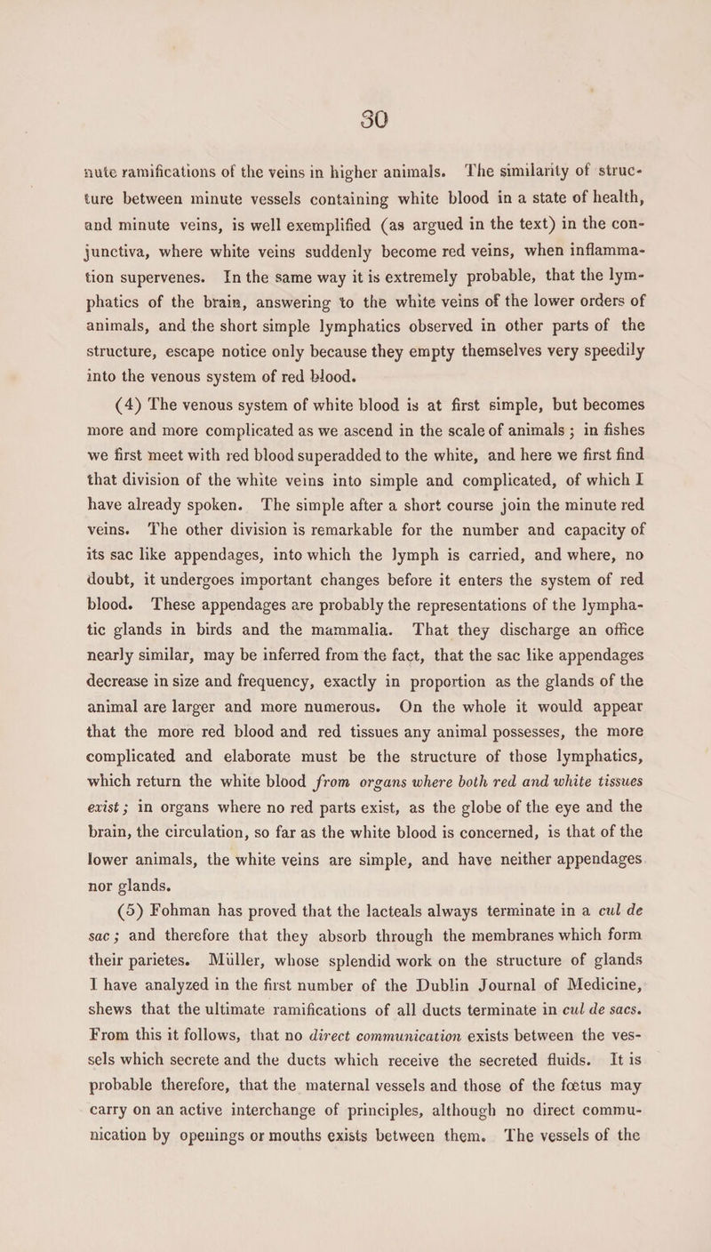 mite ramifications of the veins in higher animals. The similarity of struc¬ ture between minute vessels containing white blood in a state of health, and minute veins, is well exemplified (as argued in the text) in the con¬ junctiva, where white veins suddenly become red veins, when inflamma¬ tion supervenes. In the same way it is extremely probable, that the lym¬ phatics of the brain, answering to the white veins of the lower orders of animals, and the short simple lymphatics observed in other parts of the structure, escape notice only because they empty themselves very speedily into the venous system of red blood. (4) The venous system of white blood is at first simple, but becomes more and more complicated as we ascend in the scale of animals ; in fishes we first meet with red blood superadded to the white, and here we first find that division of the white veins into simple and complicated, of which I have already spoken. The simple after a short course join the minute red veins. The other division is remarkable for the number and capacity of its sac like appendages, into which the lymph is carried, and where, no doubt, it undergoes important changes before it enters the system of red blood. These appendages are probably the representations of the lympha¬ tic glands in birds and the mammalia. That they discharge an office nearly similar, may be inferred from the fact, that the sac like appendages decrease in size and frequency, exactly in proportion as the glands of the animal are larger and more numerous. On the whole it would appear that the more red blood and red tissues any animal possesses, the more complicated and elaborate must be the structure of those lymphatics, which return the white blood from organs where both red and white tissues exist; in organs where no red parts exist, as the globe of the eye and the brain, the circulation, so far as the white blood is concerned, is that of the lower animals, the white veins are simple, and have neither appendages nor glands. (5) Fohman has proved that the lacteals always terminate in a ml de sac; and therefore that they absorb through the membranes which form their parietes. Muller, whose splendid work on the structure of glands I have analyzed in the first number of the Dublin Journal of Medicine, shews that the ultimate ramifications of all ducts terminate in cul de sacs. From this it follows, that no direct communication exists between the ves¬ sels which secrete and the ducts which receive the secreted fluids. It is probable therefore, that the maternal vessels and those of the foetus may carry on an active interchange of principles, although no direct commu¬ nication by openings or mouths exists between them. The vessels of the