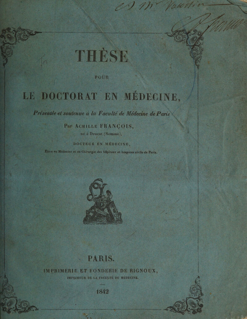 -«o ni f:si: POUR LE DOCTORAT EN MEDECINE, Presentee et soutenue a la Facuite de Medecihe de Paris Par Achille FRANgOIS, ne a Drucat (Somme), DOCTEUR EN MEDECINE, Alevc en Medecine et en Chirurgie des hdpitanx et hospices civils de Paris. PARIS. 1MPR1MER1 F. ET FONDERIE DE R1GNOUX, IMPRIMEUR DE I,A FACULTE DE MEDECINE. 1842