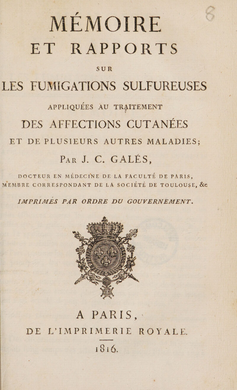 ET RAPPORTS SUR LES FUMIGATIONS SULFUREUSES APPLIQUEES AU TRAITEMENT DES AFFECTIONS CUTANÉES ET DE PLUSIEURS AUTRES MALADIES; Par J. C. GALÉS, DOCTEUR EN MEDECINE DE LA FACULTE DE PARIS, MEMBRE CORRESPONDANT DE LA SOCIETE DE TOULOUSE, Scc IMPRIMES PAR ORDRE DU GOUVERNEMENT. A PARIS, DE L’IMPRIMERIE ROYALE. 1816.