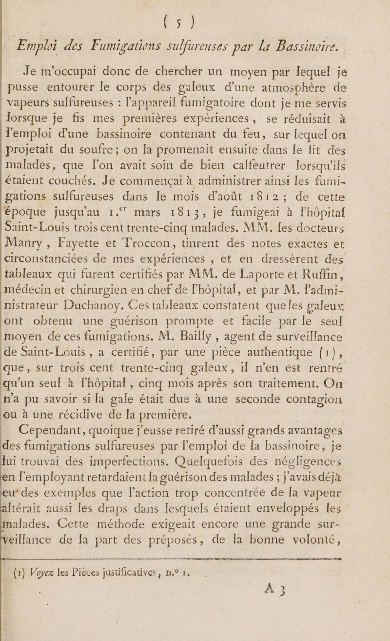 Emploi des Fumigations sulfureuses par la Bassinoire. Je m’occupai donc de chercher un moyen par lequel je pusse entourer le corps des galeux d’une atmosphère de vapeurs sulfureuses : l’appareil fumigatoire dont je me servis lorsque je fis mes premières expériences , se réduisait à l’emploi d’une bassinoire contenant du feu, sur lequel on projetait du soufre; on la promenait ensuite dans le lit des malades, que l’on avait soin de bien calfeutrer lorsqu’ils étaient couchés. Je commençai à administrer ainsi les fumi- gâtions sulfureuses dans le mois d’août 1812; de cette époque jusqu’au 1 .cr mars 1813, je fumigeai à l’hôpital Saint-Louis trois cent trente-cinq malades. MM. les docteurs Manry , Fayette et Troccon, tinrent des notes exactes et circonstanciées de mes expériences , et en dressèrent des tableaux qui furent certifiés par MM. de Laporte et Ruffin, médecin et chirurgien en chef de f hôpital, et par M. l’admi¬ nistrateur Duchanoy. Ces tableaux constatent que les galeux ont obtenu une guérison prompte et facile par le seul moyen de ces fumigations. M. Bailly , agent de surveillance de Saint-Louis , a certifié, par une pièce authentique (1), que, sur trois cent trente-cinq galeux, il n’en est rentré qu’un seul à l’hôpital , cinq mois après son traitement. On n’a pu savoir si la gale était due à une seconde contagion ou à une récidive de la première. Cependant, quoique j’eusse retiré d’aussi grands avantages des fumigations sulfureuses par l’emploi de la bassinoire, je lui trouvai des imperfections. Quelquefois des négligences en l’employant retardaient la guérison des malades ; j’avais déjà eu'des exemples que l’action trop concentrée de la vapeur ;aftérait aussi les draps dans lesquels étaient enveloppés les malades. Cette méthode exigeait encore une grande sur* 'veillance de la part des préposés, de la bonne volonté, i—----—————.—»—————— (1) Voyez les Pièces justificatives ? n,° 1.