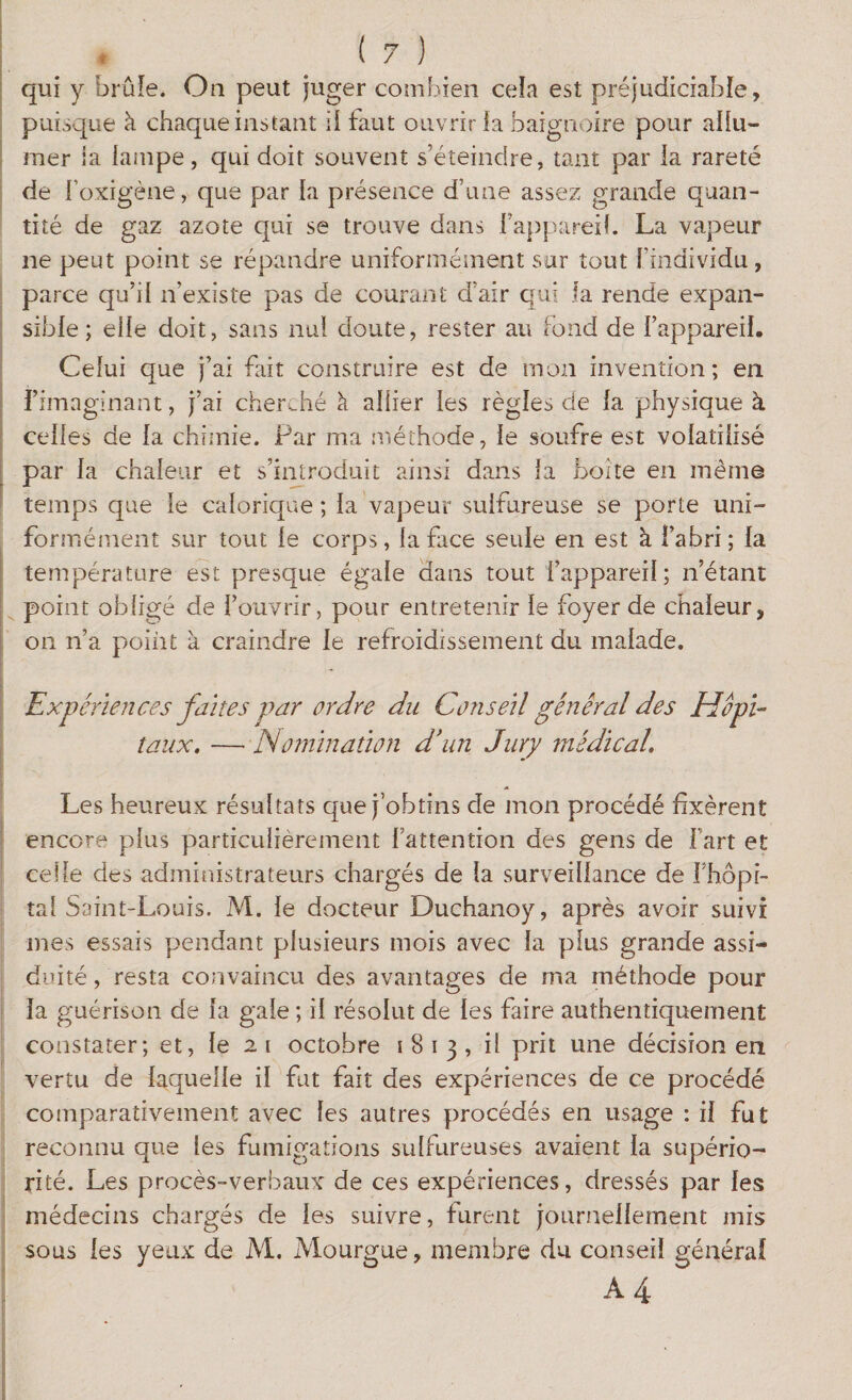 qui y brûle. On peut juger combien cela est préjudiciable, puisque à chaque instant il faut ouvrir la baignoire pour allu¬ mer la lampe, qui doit souvent s’éteindre, tant par la rareté de Foxigène, que par la présence d’une assez grande quan¬ tité de gaz azote qui se trouve dans fappareil. La vapeur ne peut point se répandre uniformément sur tout l’individu, parce qu’il n’existe pas de courant d’air qui la rende expan¬ sible ; elle doit, sans nul doute, rester au fond de l’appareil. Celui que j’ai fait construire est de mon invention; en l’imaginant, j’ai cherché à allier les règles de la physique à celles de la chimie. Par ma méthode, le soufre est volatilisé par la chaleur et s’introduit ainsi dans la boîte en même temps que le calorique ; la vapeur sulfureuse se porte uni¬ formément sur tout le corps, la face seule en est à fabri; la température est presque égale dans tout l’appareil; n’étant point obligé de l’ouvrir, pour entretenir le foyer de chaleur, on n’a point à craindre le refroidissement du malade. jExpériences faites par ordre du Conseil général des Hôpi¬ taux. — Nomination d'un Jury médical. Les heureux résultats que j’obtins de mon procédé fixèrent encore plus particulièrement Fattention des gens de Fart et celle des administrateurs chargés de la surveillance de Fhôpi- tal Saint-I.ouis. M. le docteur Duchanoy, après avoir suivi mes essais pendant plusieurs mois avec la plus grande assi¬ duité , resta convaincu des avantages de ma méthode pour la guérison de la gaie ; il résolut de les faire authentiquement constater; et, le 21 octobre 1813, il prit une décision en vertu de laquelle il fut fait des expériences de ce procédé comparativement avec les autres procédés en usage : il fut reconnu que les fumigations sulfureuses avaient la supério¬ rité. Les procès-verbaux de ces expériences, dressés par les médecins chargés de les suivre, furent journellement mis sous les yeux de M. Mourgue, membre du conseil général A4