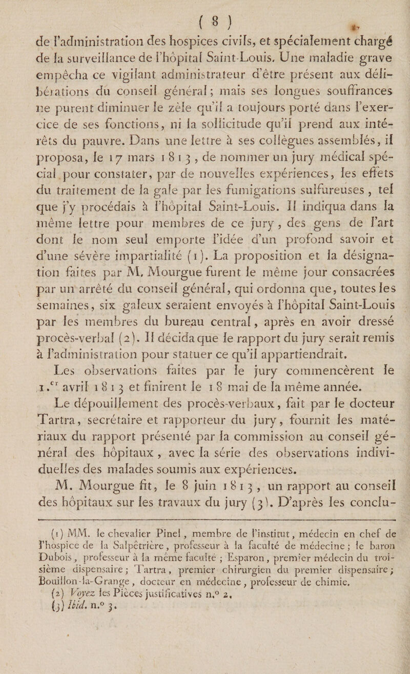 de l’administration des hospices civils, et spécialement chargé de la surveillance de l’hôpital Saint-Louis. Une maladie grave empêcha ce vigilant administrateur d’être présent aux déli¬ bérations du conseil général ; mais ses longues souffrances ne purent diminuer le zèle qu if a toujours porté dans l’exer¬ cice de ses fonctions, ni la sollicitude qu’il prend aux inté¬ rêts du pauvre. Dans une lettre à ses collègues assemblés, il proposa, le 17 mars 1 8 1 3 , de nommer un jury médical spé¬ cial pour constater, par de nouvelles expériences, les effets du traitement de la gale par les fumigations sulfureuses , tel que j’y. procédais à l’hôpital Saint-Louis, il indiqua dans la même lettre pour membres de ce jury , des gens de Fart dont le nom seul emporte l’idée d’un profond savoir et d’une sévère impartialité (1). La proposition et la désigna¬ tion faites par M, Mourgue furent le même jour consacrées par un arrêté du conseil général, qui ordonna que, toutes les semaines, six galeux seraient envoyés à l’hôpital Saint-Louis par les membres du bureau central, après en avoir dressé procès-verbal (2). Il décidaque le rapport du jury serait remis à l’administration pour statuer ce qu’il appartiendrait. Les observations faites par le jury commencèrent le 1 .cr avril 1813 et finirent le 1 8 mai de la même année. Le dépouillement des procès-verbaux, fait par le docteur Tarîra, secrétaire et rapporteur du jury, fournit les maté¬ riaux du rapport présenté par la commission au conseil gé¬ néral des hôpitaux , avec la série des observations indivi¬ duelles des malades soumis aux expériences. M. Mourgue ht, le 8 juin 1813, un rapport au conseil des hôpitaux sur les travaux du jury (3). D’après les conclu- (1) MM. le chevalier Pinel , membre de l’institut, médecin en chef de l’hospice de la Salpêtrière, professeur à la faculté de médecine ; le baron Dubois, professeur à la même faculté ; Esparon, premier médecin du troi¬ sième dispensaire ; Tartra, premier chirurgien du premier dispensaire ; Bouillon-ia-Grange , docteur en médecine, professeur de chimie. (2) Voyez les Pièces justificatives n.° a, (3) Hid. n.° 3.