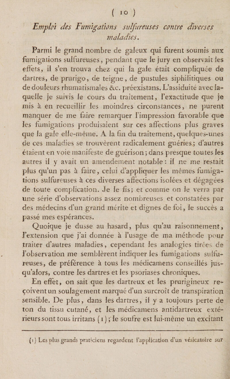 ( 10 ) Emploi des Fumigations sulfureuses contre diverses maladies. Parmi le grand nombre de galeux qui furent soumis aux fumigations sulfureuses, pendant que le jury en observait les effets, il s’en trouva chez qui la gale était compliquée de dartres, de prurigo, de teigne, de pustules srphiiitiques ou de douleurs rhumatismales &c. préexistans. L’assiduité avec la¬ quelle je suivis le cours du traitement, l’exactitude que je mis à en recueillir les moindres circonstances, ne purent manquer de me faire remarquer l’impression favorable que les fumigations produisaient sur ces affections plus graves que la gale elle-même. À la fin du traitement, quelques-unes de ces maladies se trouvèrent radicalement guéries ; d’autres étaient en voie manifeste de guérison ; dans presque toutes les autres il y avait un amendement notable : il ne me restait plus qu’un pas à faire, celui d’appliquer les mêmes fumiga¬ tions sulfureuses à ces diverses affections isolées et dégagées de toute complication. Je le fis; et comme on le verra par une série d’observations assez nombreuses et constatées par des médecins d’un grand mérite et dignes de foi, le succès a passé mes espérances. Quoique je dusse au hasard, plus qu’au raisonnement, l’extension que j’ai donnée à l’usage de ma, méthode pour traiter d’autres maladies, cependant les analogies tirées de l’observation me semblèrent indiquer ies fumigations sulfu¬ reuses, de préférence à tous les médicamens conseillés jus¬ qu’alors, contre les dartres et les psoriases chroniques. En effet, on sait que les dartreux et les prurigineux re¬ çoivent un soulagement marqué d’un surcroît de transpiration sensible. De plus, dans les dartres, il y a toujours perte de ton du tissu cutané, et ies médicamens antidartreux exté¬ rieurs sont tous irritans ( i ) ; le soufre est lui-même un excitant