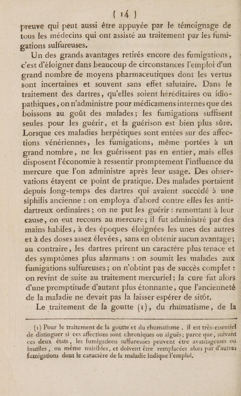 preuve qui peut aussi être appuyée par ïe témoignage de tous les médecins qui ont assisté au traitement par les fumi¬ gations sulfureuses. Un des grands avantages retirés encore des fumigations, c’est d’éloigner dans beaucoup de circonstances l’emploi d’un grand nombre de moyens pharmaceutiques dont les vertus sont incertaines et souvent sans effet salutaire. Dans le traitement des dartres, quelles soient héréditaires ou idio¬ pathiques , on n’administre pour médicamens internes que des boissons au goût des malades ; les fumigations suffisent seules pour les guérir, et la guérison est bien plus sûre. Lorsque ces maladies herpétiques sont entées sur des affec¬ tions vénériennes, les fumigations, même portées k un grand nombre, ne les guérissent pas en entier, mais elles disposent l’économie à ressentir promptement l’influence du mercure que l’on administre après leur usage. Des obser¬ vations étayent ce point de pratique. Des malades portaient depuis long-temps des dartres qui avaient succédé à une siphilis ancienne : on employa d’abord contre elles les anti- dartreux ordinaires ; on ne put les guérir : remontant k leur cause, on eut recours au mercure; il fut administré par des mains habiles, k des époques éloignées les unes des autres et k des doses assez élevées, sans en obtenir aucun avantage; au contraire, les dartres prirent un caractère plus tenace et des symptômes plus alarmans : on soumit les malades aux fumigations sulfureuses ; on n’obtint pas de succès complet : on revint de suite au traitement mercuriel ; la cure fut alors d’une promptitude d’autant plus étonnante, que l’ancienneté de la maladie ne devait pas la laisser espérer de sitôt. Le traitement de la goutte (i), du rhumatisme, de la (i) Pour le traitement de la goutte et du rhumatisme , il est très-essentiel de distinguer si ces affections sont chroniques ou aiguës; parce que, suivant ces deux états , les fumigations sulfureuses peuvent être avantageuses ou inutiles, ou meme nuisibles, et doivent être remplacées alors par d’autres fumigations dont le caractère de la maladie indique l’emploi.