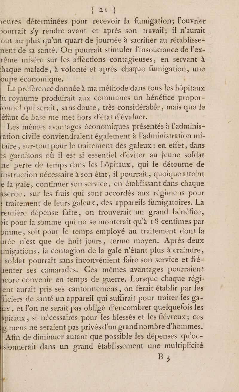 ( ) heures déterminées pour recevoir la fumigation; l'ouvrier courrait s'y rendre avant et après son travail; il n’aurait out au plus qu’un quart de journée à sacrifier au rétabfisse- nent de sa santé. On pourrait stimuler l’insouciance de l’ex- |rême misère sur les affections contagieuses, en servant à rhaque malade, à volonté et après chaque fumigation, une oupe économique. La préférence donnée à ma méthode dans tous les hôpitaux -U royaume produirait aux communes un bénéfice propor- îonnel qui serait, sans doute, très-considérable, mais que le [éfaut de base me met hors d’état d’évaluer. Les mêmes avantages économiques présentés à fadminis- ration civile conviendraient également à l’administration mi- taire , sur-tout pour le traitement des galeux : en effet, dans ;s garnisons où il est si essentiel d’éviter au jeune soldat ne perte de temps dans les hôpitaux, qui le détourne de instruction nécessaire à son état, il pourrait, quoique atteint b la gale, continuer son service, en établissant dans chaque pserne, sur les frais qui sont accordés aux régimens pour ï traitement de leurs galeux, des appareils fumigatoires. La remière dépense faite, on trouverait un grand bénéfice, it pour la somme qui ne se monterait qu’à i 8 centimes par imme, soit pour le temps employé au traitement dont la urée n’est que de huit jours, terme moyen. Après deux imigations, la contagion de la gale n’étant plus à craindre, soldat pourrait sans inconvénient faire son service et fré- lenter ses camarades. Ces mêmes avantages pourraient icore convenir en temps de guerre. Lorsque chaque régi¬ rent aurait pris ses cantonneinens, on ferait établir par les liciers de santé un appareil qui suffirait pour traiter les ga¬ ux, et l’on ne serait pas obligé d’encombrer quelquefois les spiraux, si nécessaires pour les blessés et les fiévreux ; ces jgimens ne seraient pas privés d’un grand nombre d'hommes. Afin de diminuer autant que possible les dépenses qu’oc- sionnerait dans un grand établissement une multiplicité B 3