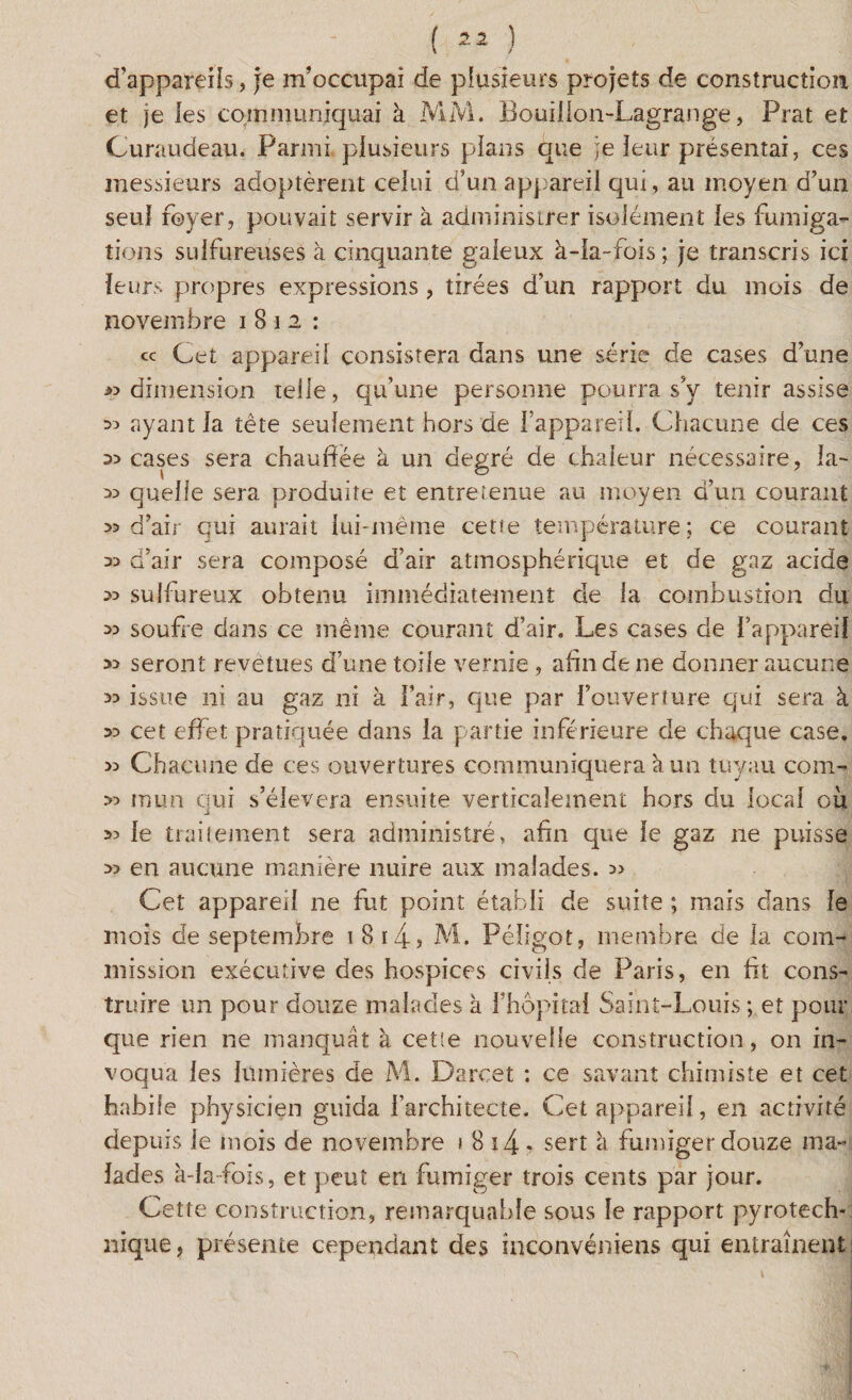 d’appareils, je m’occupai de plusieurs projets de construction et je ies communiquai à MM. Bouillon-Lagrange, Prat et Curaudeau. Parmi plusieurs plans que je leur présentai, ces messieurs adoptèrent celui d’un appareil qui, au moyen d’un seul foyer, pouvait servir à administrer isolément les fumiga¬ tions sulfureuses à cinquante galeux à-ia-fois ; je transcris ici leurs propres expressions , tirées d’un rapport du mois de novembre 1812: « Cet appareil consistera dans une série de cases d’une «dimension telle, qu’une personne pourra s’y tenir assise « ayant la tête seulement hors de l’appareil. Chacune de ces « cases sera chauffée à un degré de chaleur nécessaire, la- « quelle sera produite et entretenue au moyen d’un courant «d’air qui aurait lui-même cette température; ce courant « d’air sera composé d’air atmosphérique et de gaz acide « sulfureux obtenu immédiatement de la combustion du « soufre dans ce même courant d’air. Les cases de l’appareil « seront revêtues d’une toile vernie , afin de ne donner aucune « issue ni au gaz ni à l’air, que par l’ouverture qui sera à « cet effet pratiquée dans la partie inférieure de chaque case. « Chacune de ces ouvertures communiquera à un tuyau com- « mun qui s’élèvera ensuite verticalement hors du local où « le trailement sera administré, afin que le gaz ne puisse « en aucune manière nuire aux malades. » Cet appareil ne fut point établi de suite ; mais dans le mois de septembre 1 814? M. Pélîgot, membre de la com¬ mission exécutive des hospices civils de Paris, en fit cons¬ truire un pour douze malades à l’hôpital Saint-Louis ; et pour que rien ne manquât à cetîe nouvelle construction, on in¬ voqua les lumières de M. Darcet : ce savant chimiste et cet habile physicien guida l’architecte. Cet appareil, en activité depuis le mois de novembre 1 8 i4 • sert à fumiger douze ma¬ lades à-la fois, et peut en fumiger trois cents par jour. Cette construction, remarquable sous le rapport pyrotech¬ nique, présente cependant des inconvéniens qui entraînent