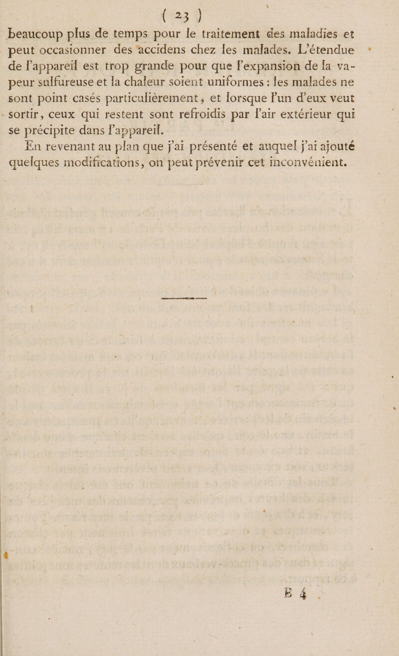 beaucoup plus de temps pour le traitement des maladies et peut occasionner des accidens chez les malades. L’étendue de l’appareil est trop grande pour que l’expansion de la va- peur sulfureuse et la chaleur soient uniformes : les malades ne sont point casés particulièrement, et lorsque l’un d’eux veut sortir, ceux qui restent sont refroidis par l’air extérieur qui se précipite dans l’appareil. En revenant au plan que j’ai présenté et auquel j’ai ajouté quelques modifications, on peut prévenir cet inconvénient. 4