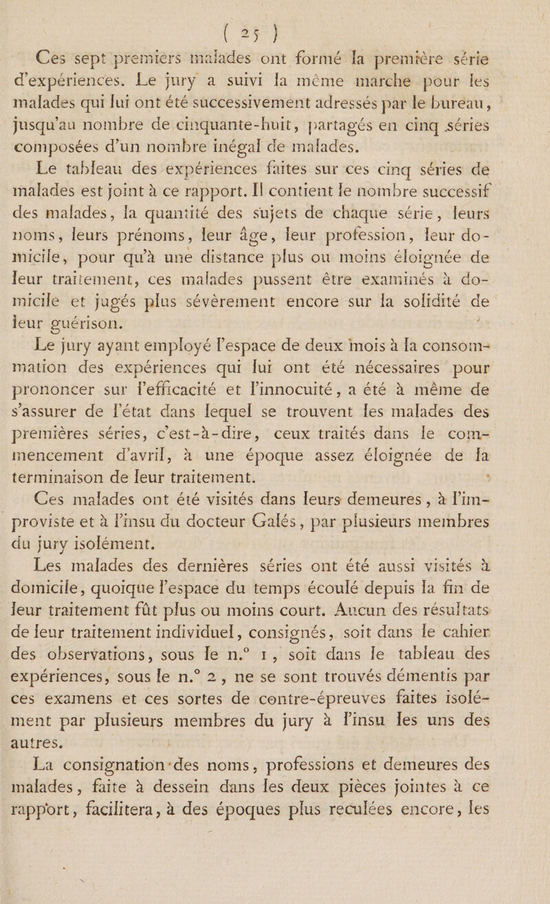 ( 2 5 ) Ces sept premiers malades ont formé îa première série d’expériences. Le jury a suivi la même marche pour les malades qui lui ont été successivement adressés par le bureau, jusqu’au nombre de cinquante-huit, partagés en cinq ..séries composées d’un nombre inégal de malades. Le tableau des expériences faites sur ces cinq séries de malades est joint à ce rapport. Il contient le nombre successif des malades, la quantité des sujets de chaque série, leurs noms, leurs prénoms, leur âge, leur profession, leur do¬ micile, pour qu’à une distance plus ou moins éloignée de leur traitement, ces malades pussent être examinés à do¬ micile et jugés plus sévèrement encore sur la solidité de leur guérison. Le jury ayant employé l’espace de deux mois à la consom¬ mation des expériences qui lui ont été nécessaires pour prononcer sur l’efficacité et l’innocuité, a été à même de s’assurer de l’état dans lequel se trouvent les malades des premières séries, c’est-à-dire, ceux traités dans le com¬ mencement d'avril, à une époque assez éloignée de la terminaison de leur traitement. Ces malades ont été visités dans leurs demeures , à fini- proviste et à l’insu du docteur Galés, par plusieurs membres du jury isolément. Les malades des dernières séries ont été aussi visités à domicile, quoique l’espace du temps écoulé depuis la fin de leur traitement fût plus ou moins court. Aucun des résultats de leur traitement individuel, consignés, soit dans le cahier des observations, sous le n.° i , soit dans le tableau des expériences, sous le n.° 2 , ne se sont trouvés démentis par ces examens et ces sortes de contre-épreuves faites isolé¬ ment par plusieurs membres du jury à l’insu les uns des autres. La consignation des noms, professions et demeures des malades, faite à dessein dans les deux pièces jointes à ce rapport, facilitera, à des époques plus reculées encore, les