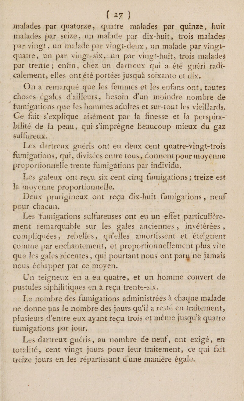 malades par quatorze, quatre malades par quinze, huit malades par seize, un malade par dix-huit, trois malades par vingt, un malade par vingt-deux, un malade par vingt- quatre, un par vingt-six, un par vingt-huit, trois malades par trente; enfin, chez un dartreux qui a. été guéri radi¬ calement, elles ont été portées jusquà soixante et dix. On a remarqué que les femmes et les enfans ont, toutes choses égales d’ailleurs, besoin d’un moindre nombre de fumigations que les hommes adultes et sur-tout les vieillards. Ce fait s’explique aisément par la finesse et la perspira- bilité de la peau, qui s’imprègne beaucoup mieux du gaz sulfureux. Les dartreux guéris ont eu deux cent quatre-vingt-trois fum ig ations, qui, divisées entre tous, donnent pour moyenne proportionnelle trente fumigations par individu. Les galeux ont reçu six cent cinq fumigations; treize est la moyenne proportionnelle. Deux prurigineux ont reçu dix-huit fumigations, neuf pour chacun. Les Lumigations sulfureuses ont eu un effet particulière¬ ment remarquable sur les gales anciennes , invétérées , compliquées, rebelles, quelles amortissent et éteignent comme par enchantement, et proportionnellement plus vite que les gales récentes, qui pourtant nous ont paru ne jamais nous échapper par ce moyen. Un teigneux en a eu quatre, et un homme couvert de pustules siphilitiques en à reçu trente-six. Le nombre des fumigations administrées à chaque malade ne donne pas le nombre des jours qu’il a resté en traitement, plusieurs d’entre eux ayant reçu trois et même jusqu’à quatre fumigations par jour. Les dartreux guéris, au nombre de neuf, ont exige, en totalité, cent vingt jours pour leur traitement, ce qui fait treize jours en les répartissant d’une manière égale.