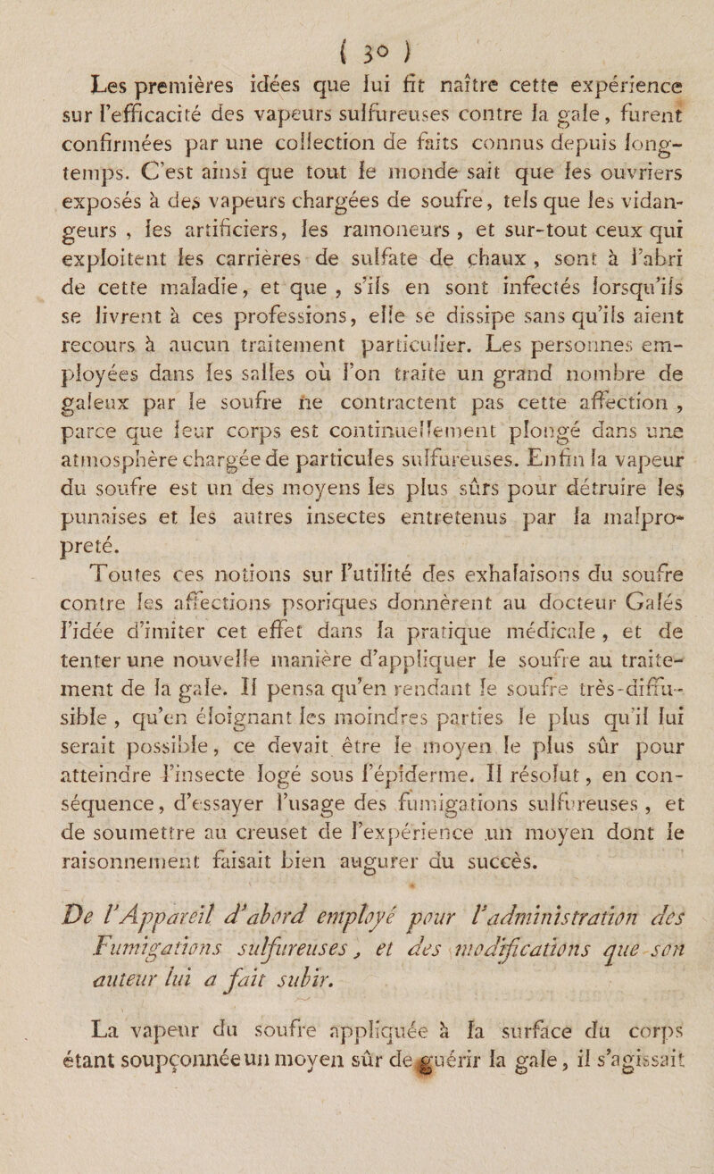 { 3° ) Les premières idées que lui fît naître cette expérience sur l’efficacité des vapeurs sulfureuses contre la gale, furent confirmées par une collection de faits connus depuis long¬ temps. C’est ainsi que tout le inonde sait que les ouvriers exposés à des vapeurs chargées de soufre, tels que les vidan¬ geurs , les artificiers, les ramoneurs, et sur-tout ceux qui exploitent les carrières de sulfate de chaux , sont à l’abri de cette maladie, et que , s’ils en sont infectés lorsqu’ils se livrent à ces professions, elle se dissipe sans qu’ils aient recours à aucun traitement particulier. Les personnes em¬ ployées dans les salies oii l’on traite un grand nombre de galeux par le soufre ne contractent pas cette affection , parce que leur corps est continuellement plongé dans une atmosphère chargée de particules sulfureuses. Enfin la vapeur du soufre est un des moyens les plus sûrs pour détruire les punaises et les autres insectes entretenus par la malpro¬ preté. Toutes ces notions sur Futilité des exhalaisons du soufre contre les affections psoriques donnèrent au docteur Gales l’idée d’imiter cet effet dans la pratique médicale , et de tenter une nouvelle manière d’appliquer le soufre au traite¬ ment de la gale. Il pensa qu’en rendant le soufre très-diffu ¬ sible , qu’en éloignant les moindres parties le plus qu’il lui serait possible, ce devait être le moyen le plus sûr pour atteindre l’insecte logé sous fépiderme. II résolut, en con¬ séquence, d’essayer l’usage des fumigations sulfureuses, et de soumettre au creuset de l’expérience .un moyen dont le raisonnement faisait bien augurer du succès. De l’App areit d’abord employé pour Vadministration des Fumigations sulfureuses', et des modifications que son auteur lui a fait subir. La vapeur du soufre appliquée k la surface du corps étant soupçonnée un moyen sûr de guérir la gale, il s’agissait